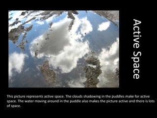 Active SpaceThis picture represents active space. The clouds shadowing in the puddles make for active space. The water moving around in the puddle also makes the picture active and there is lots of space.