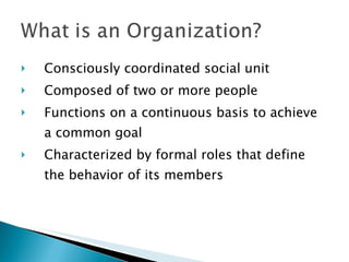 Consciously coordinated social unit   Composed of two or more people   Functions on a continuous basis to achieve a common goal   Characterized by formal roles that define the behavior of its members   