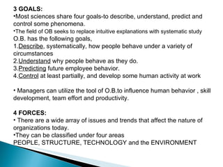 3 GOALS: Most sciences share four goals-to describe, understand, predict and control some phenomena.  The field of OB seeks to replace intuitive explanations with systematic study  O.B. has the following goals, 1. Describe , systematically, how people behave under a variety of circumstances 2. Understand  why people behave as they do. 3. Predicting  future employee behavior. 4. Control  at least partially, and develop some human activity at work Managers can utilize the tool of O.B.to influence human behavior , skill development, team effort and productivity. 4 FORCES: There are a wide array of issues and trends that affect the nature of organizations today.  They can be classified under four areas PEOPLE, STRUCTURE, TECHNOLOGY and the ENVIRONMENT  