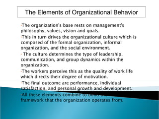 The organization's base rests on management's philosophy, values, vision and goals.  This in turn drives the organizational culture which is composed of the formal organization, informal organization, and the social environment. The culture determines the type of leadership, communication, and group dynamics within the organization.  The workers perceive this as the quality of work life which directs their degree of motivation.  The final outcome are performance, individual satisfaction, and personal growth and development.  All these elements combine to build the model or framework that the organization operates from.   The Elements of Organizational Behavior 