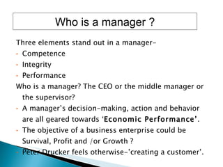 Three elements stand out in a manager-  Competence  Integrity  Performance Who is a manager? The CEO or the middle manager or the supervisor? A manager’s decision-making, action and behavior are all geared towards ‘ Economic Performance’ . The objective of a business enterprise could be Survival, Profit and /or Growth ?  Peter Drucker feels otherwise-’creating a customer’. Who is a manager ? 