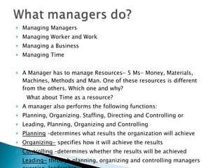 Managing Managers Managing Worker and Work Managing a Business Managing Time A Manager has to manage Resources- 5 Ms- Money, Materials, Machines, Methods and Man. One of these resources is different from the others. Which one and why? What about Time as a resource? A manager also performs the following functions: Planning, Organizing. Staffing, Directing and Controlling or Leading, Planning, Organizing and Controlling Planning  –determines what results the organization will achieve Organizing-  specifies how it will achieve the results Controlling  –determines whether the results will be achieved Leading-  through planning, organizing and controlling managers exercise  leadership  