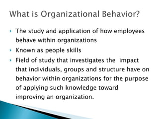 The study and application of how employees behave within organizations Known as people skills  Field of study that investigates the  impact that individuals, groups and structure have on behavior within organizations for the purpose of applying such knowledge toward improving an organization. 