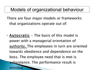 There are four major models or frameworks that organizations operate out of:  Autocratic  - The basis of this model is power with a managerial orientation of  authority.  The employees in turn are oriented towards obedience and dependence on the boss. The employee need that is met is subsistence. The performance result is minimal.  Models of organizational behaviour 