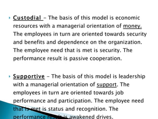Custodial  - The basis of this model is economic resources with a managerial orientation of  money.  The employees in turn are oriented towards security and benefits and dependence on the organization. The employee need that is met is security. The performance result is passive cooperation.  Supportive  - The basis of this model is leadership with a managerial orientation of  support . The employees in turn are oriented towards job performance and participation. The employee need that is met is status and recognition. The performance result is awakened drives.  