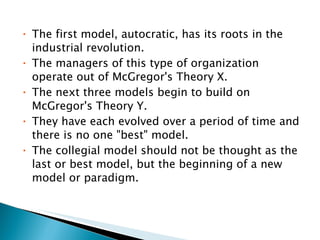 The first model, autocratic, has its roots in the industrial revolution. The managers of this type of organization operate out of McGregor's Theory X.  The next three models begin to build on McGregor's Theory Y.  They have each evolved over a period of time and there is no one "best" model.  The collegial model should not be thought as the last or best model, but the beginning of a new model or paradigm.  