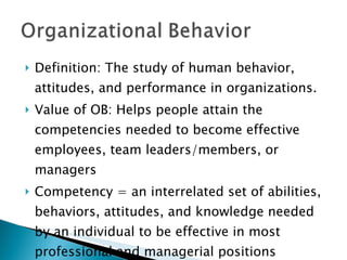 Definition: The study of human behavior, attitudes, and performance in organizations. Value of OB: Helps people attain the competencies needed to become effective employees, team leaders/members, or managers Competency = an interrelated set of abilities, behaviors, attitudes, and knowledge needed by an individual to be effective in most professional and managerial positions 