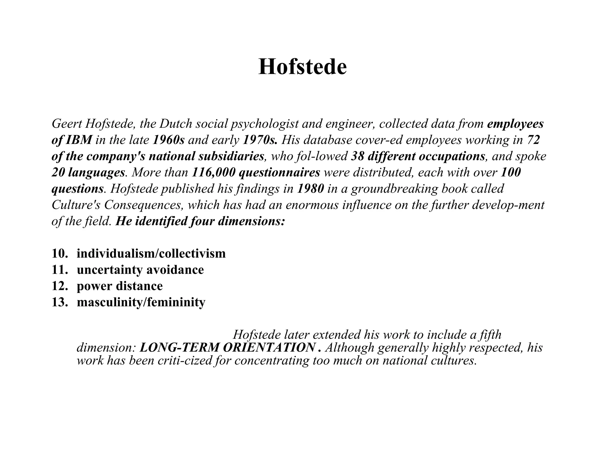 Hofstede Geert Hofstede, the Dutch social psychologist and engineer, collected data from  employees of IBM  in the late  1960s  and early  1970s.  His database cover­ed employees working in  72 of the company's national subsidiaries , who fol­lowed  38 different occupations , and spoke 20 languages . More than  116,000 questionnaires  were distributed, each with over  100 questions . Hofstede published his findings in  1980  in a groundbreaking book called Culture's Consequences, which has had an enormous influence on the further develop­ment of the field.  He identified four dimensions: individualism/collectivism uncertainty avoidance power distance masculinity/femininity Hofstede later extended his work to include a fifth dimension:  LONG-TERM ORIENTATION .  Although generally highly respected, his work has been criti­cized for concentrating too much on national cultures. 