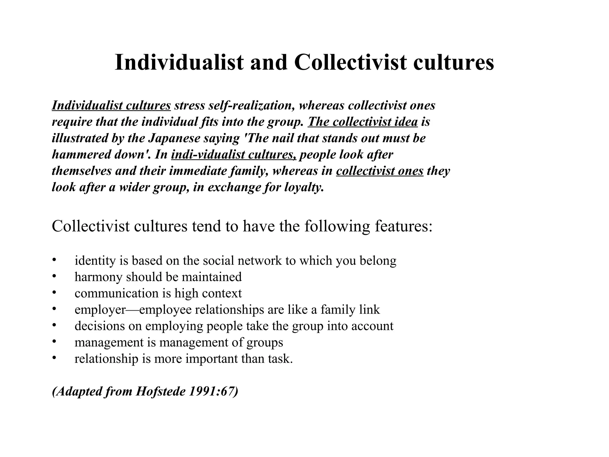 Individualist and Collectivist cultures Individualist cultures  stress self-realization, whereas collectivist ones require that the individual fits into the group.  The collectivist idea  is illustrated by the Japanese saying 'The nail that stands out must be hammered down'. In  indi­vidualist cultures,  people look after themselves and their immediate family, whereas in  collectivist ones  they look after a wider group, in exchange for loyalty. Collectivist cultures tend to have the following features: identity is based on the social network to which you belong harmony should be maintained communication is high context employer—employee relationships are like a family link decisions on employing people take the group into account management is management of groups relationship is more important than task. (Adapted from Hofstede 1991:67) 