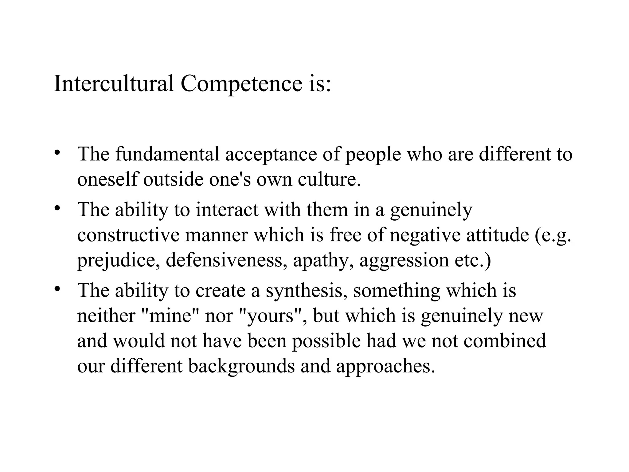 Intercultural Competence is: The fundamental acceptance of people who are different to oneself outside one's own  culture. The ability to interact with them in a genuinely constructive manner which is free of   negative attitude (e.g. prejudice, defensiveness, apathy, aggression etc.)   The ability to create a synthesis, something which is neither "mine" nor "yours", but   which is genuinely new and would not have been possible had we not combined our  different backgrounds and approaches.  
