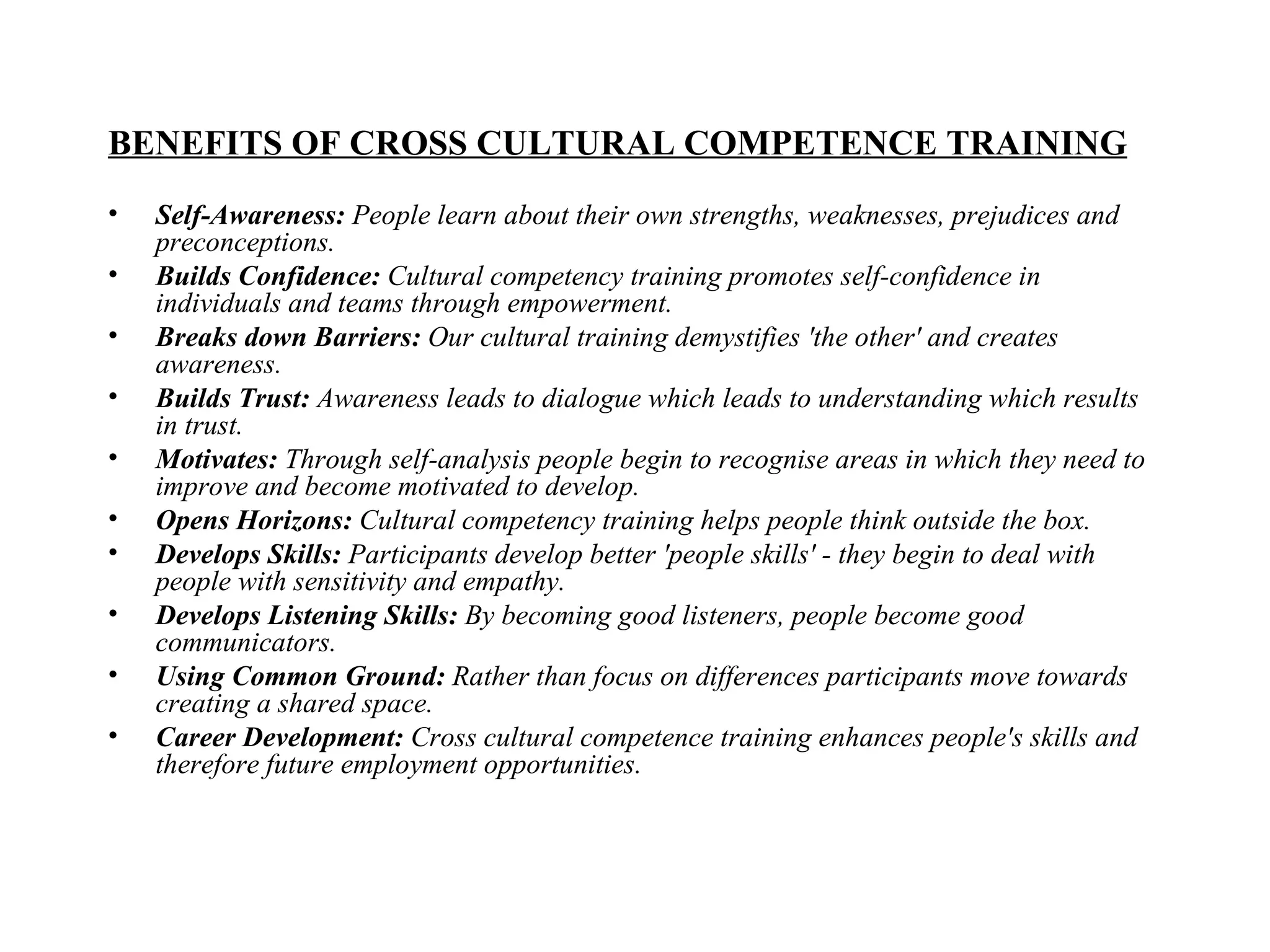 BENEFITS OF CROSS CULTURAL COMPETENCE TRAINING Self-Awareness:  People learn about their own strengths, weaknesses, prejudices and preconceptions.  Builds Confidence:  Cultural competency training promotes self-confidence in individuals and teams through empowerment.   Breaks down Barriers:  Our cultural training demystifies 'the other' and creates awareness.   Builds Trust:  Awareness leads to dialogue which leads to understanding which results in trust.  Motivates:  Through self-analysis people begin to recognise areas in which they need to improve and become motivated to develop. Opens Horizons:  Cultural competency training helps people think outside the box.  Develops Skills:  Participants develop better 'people skills' - they begin to deal with people with sensitivity and empathy. Develops Listening Skills:  By becoming good listeners, people become good communicators. Using Common Ground:  Rather than focus on differences participants move towards creating a shared space.  Career Development:  Cross cultural competence training enhances people's skills and therefore future employment opportunities.   