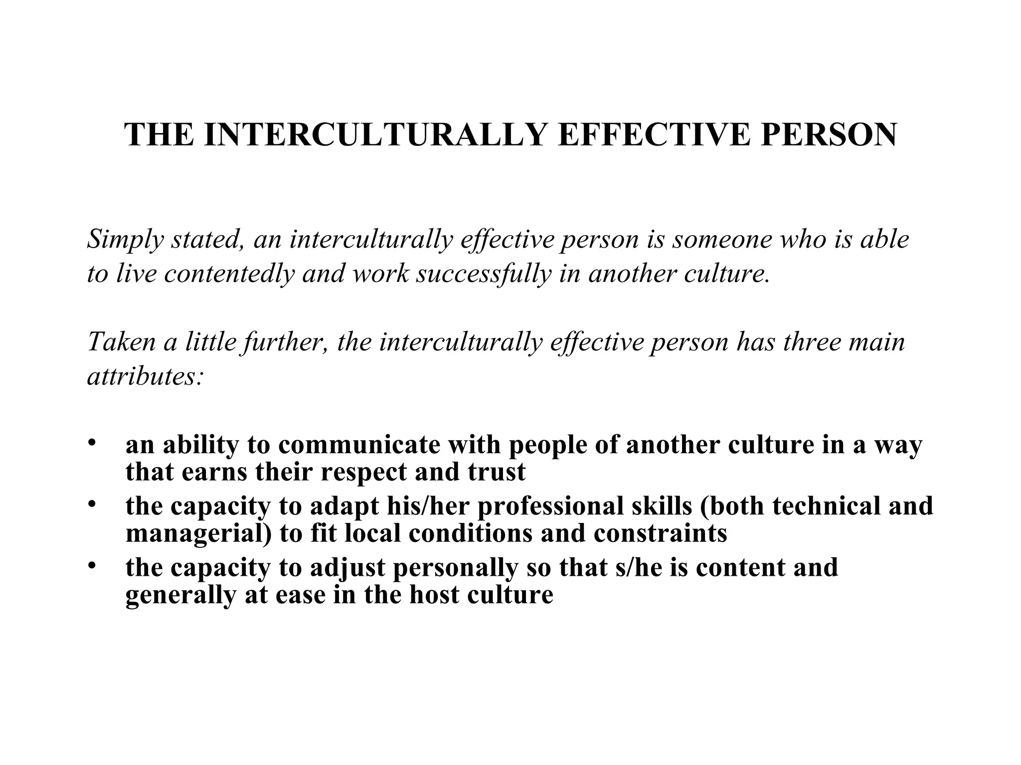 THE INTERCULTURALLY EFFECTIVE PERSON Simply stated, an interculturally effective person is someone who is able to live contentedly and work successfully in another culture.  Taken a little further, the interculturally effective person has three main attributes: an ability to communicate with people of another culture in a way that earns their respect and trust  the capacity to adapt his/her professional skills (both technical and managerial) to fit local conditions and constraints  the capacity to adjust personally so that s/he is content and generally at ease in the host culture   