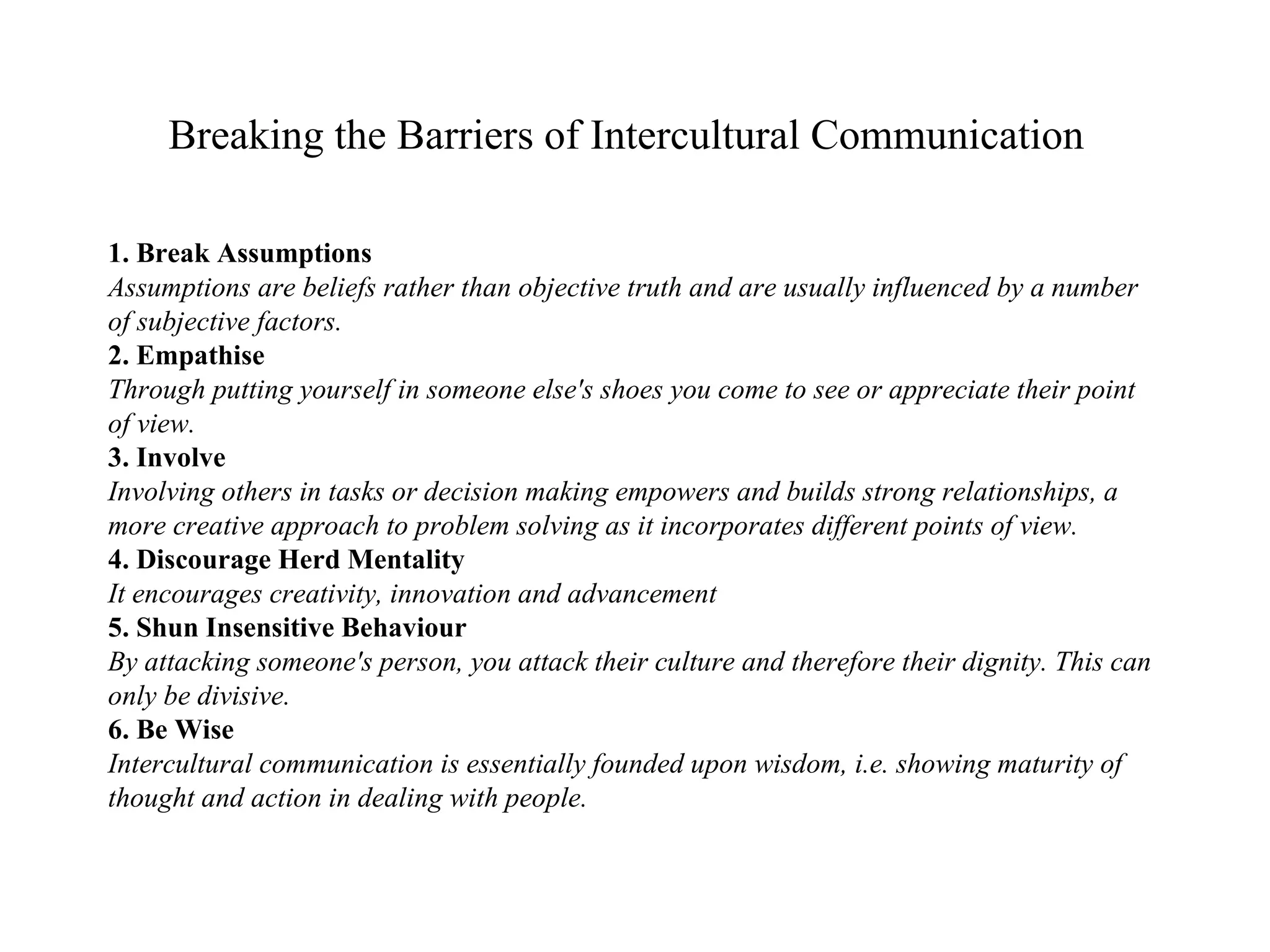 Breaking the Barriers of Intercultural Communication   1. Break Assumptions Assumptions are beliefs rather than objective truth and are usually influenced by a number of subjective factors. 2. Empathise Through putting yourself in someone else's shoes you come to see or appreciate their point of view. 3. Involve Involving others in tasks or decision making empowers and builds strong relationships, a more creative approach to problem solving as it incorporates different points of view. 4. Discourage Herd Mentality It encourages creativity, innovation and advancement 5. Shun Insensitive Behaviour By attacking someone's person, you attack their culture and therefore their dignity. This can only be divisive. 6. Be Wise Intercultural communication is essentially founded upon wisdom, i.e. showing maturity of thought and action in dealing with people. 