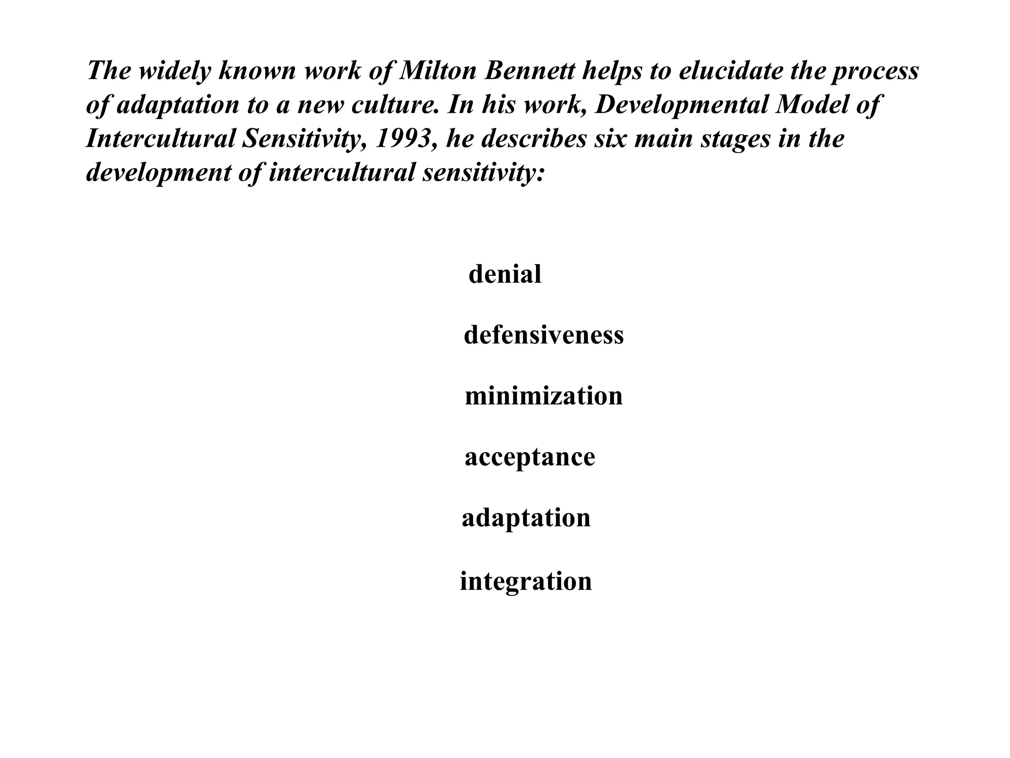 The widely known work of Milton Bennett helps to elucidate the process of adaptation to a new culture. In his work, Developmental Model of Intercultural Sensitivity, 1993, he describes six main stages in the development of intercultural sensitivity: denial defensiveness minimization acceptance adaptation integration 