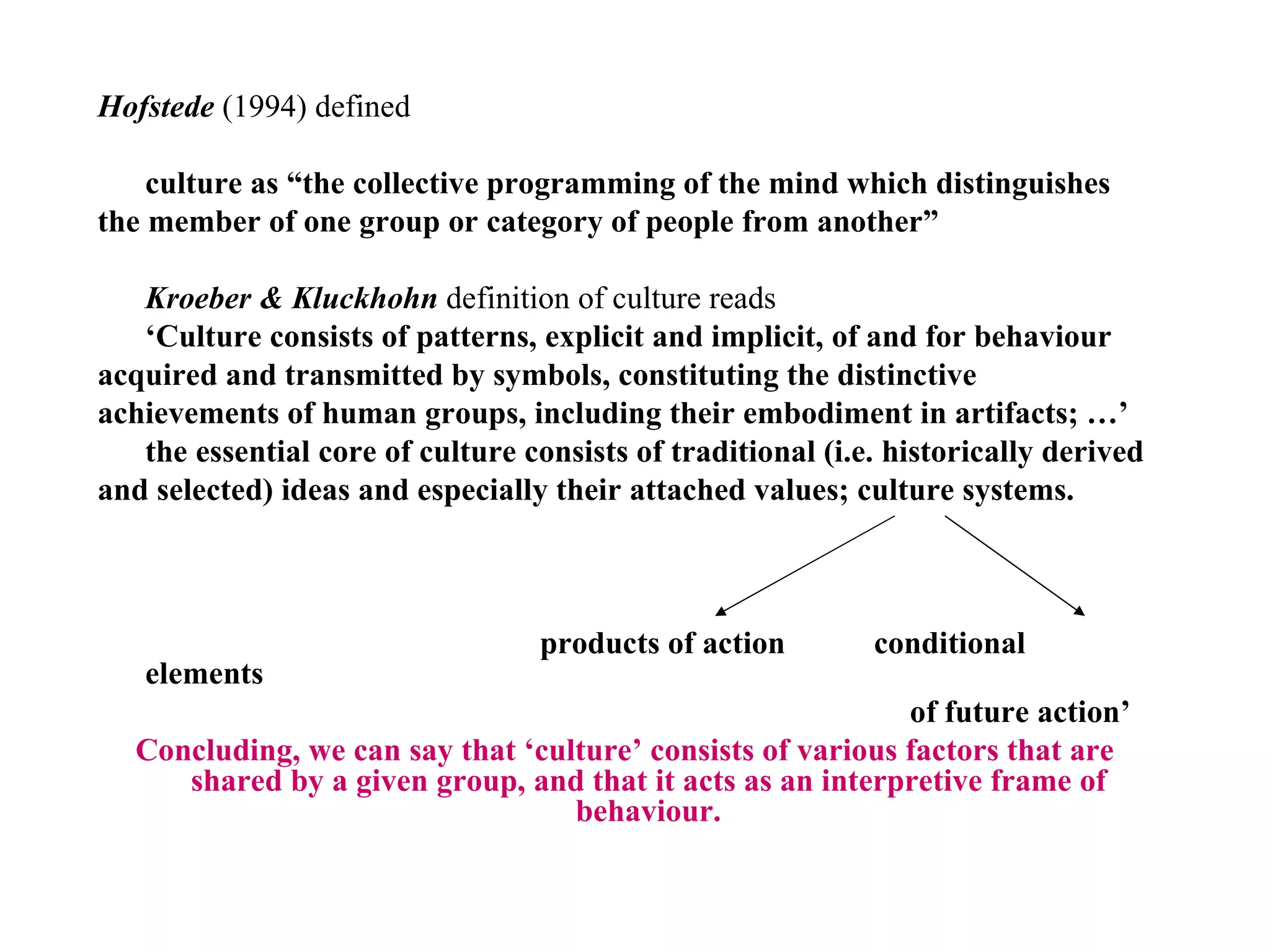 Hofstede   (1994) defined  culture as “the collective programming of the mind which distinguishes the member of one group or category of people from another” Kroeber & Kluckhohn  definition of culture reads  ‘ Culture consists of patterns, explicit and implicit, of and for behaviour acquired and transmitted by symbols, constituting the distinctive achievements of human groups, including their embodiment in artifacts; …’ the essential core of culture consists of traditional (i.e. historically derived and selected) ideas and especially their attached values; culture systems. products of action  conditional elements  of future action’ Concluding, we can say that ‘culture’ consists of various factors that are shared by a given group, and that it acts as an interpretive frame of behaviour. 