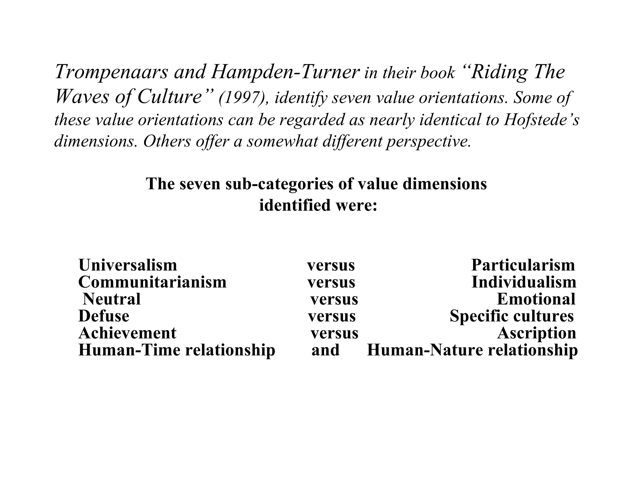 Trompenaars and Hampden-Turner  in their book  “Riding The Waves of Culture”  (1997), identify seven value orientations. Some of these value orientations can be regarded as nearly identical to Hofstede’s dimensions. Others offer a somewhat different perspective. The seven sub-categories of value dimensions  identified were: Universalism  versus  Particularism Communitarianism  versus  Individualism  Neutral  versus  Emotional Defuse  versus  Specific cultures Achievement  versus  Ascription Human-Time relationship  and  Human-Nature relationship 