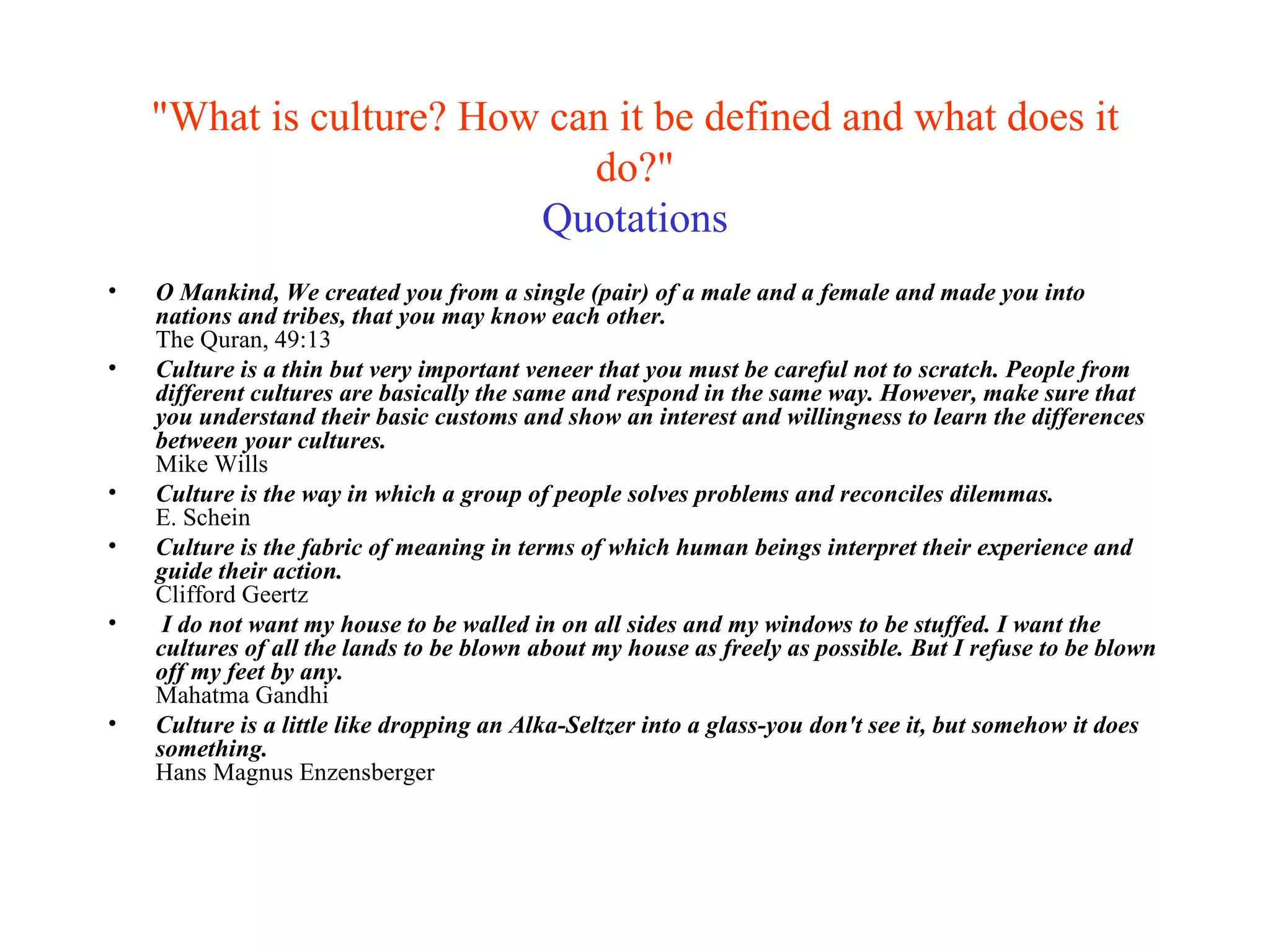"What is culture? How can it be defined and what does it do?" Quotations O Mankind, We created you from a single (pair) of a male and a female and made you into nations and tribes, that you may know each other. The Quran, 49:13 Culture is a thin but very important veneer that you must be careful not to scratch. People from different cultures are basically the same and respond in the same way. However, make sure that you understand their basic customs and show an interest and willingness to learn the differences between your cultures.  Mike Wills Culture is the way in which a group of people solves problems and reconciles dilemmas. E. Schein Culture is the fabric of meaning in terms of which human beings interpret their experience and guide their action. Clifford Geertz I do not want my house to be walled in on all sides and my windows to be stuffed. I want the cultures of all the lands to be blown about my house as freely as possible. But I refuse to be blown off my feet by any.   Mahatma Gandhi   Culture is a little like dropping an Alka-Seltzer into a glass-you don't see it, but somehow it does something. Hans Magnus Enzensberger 