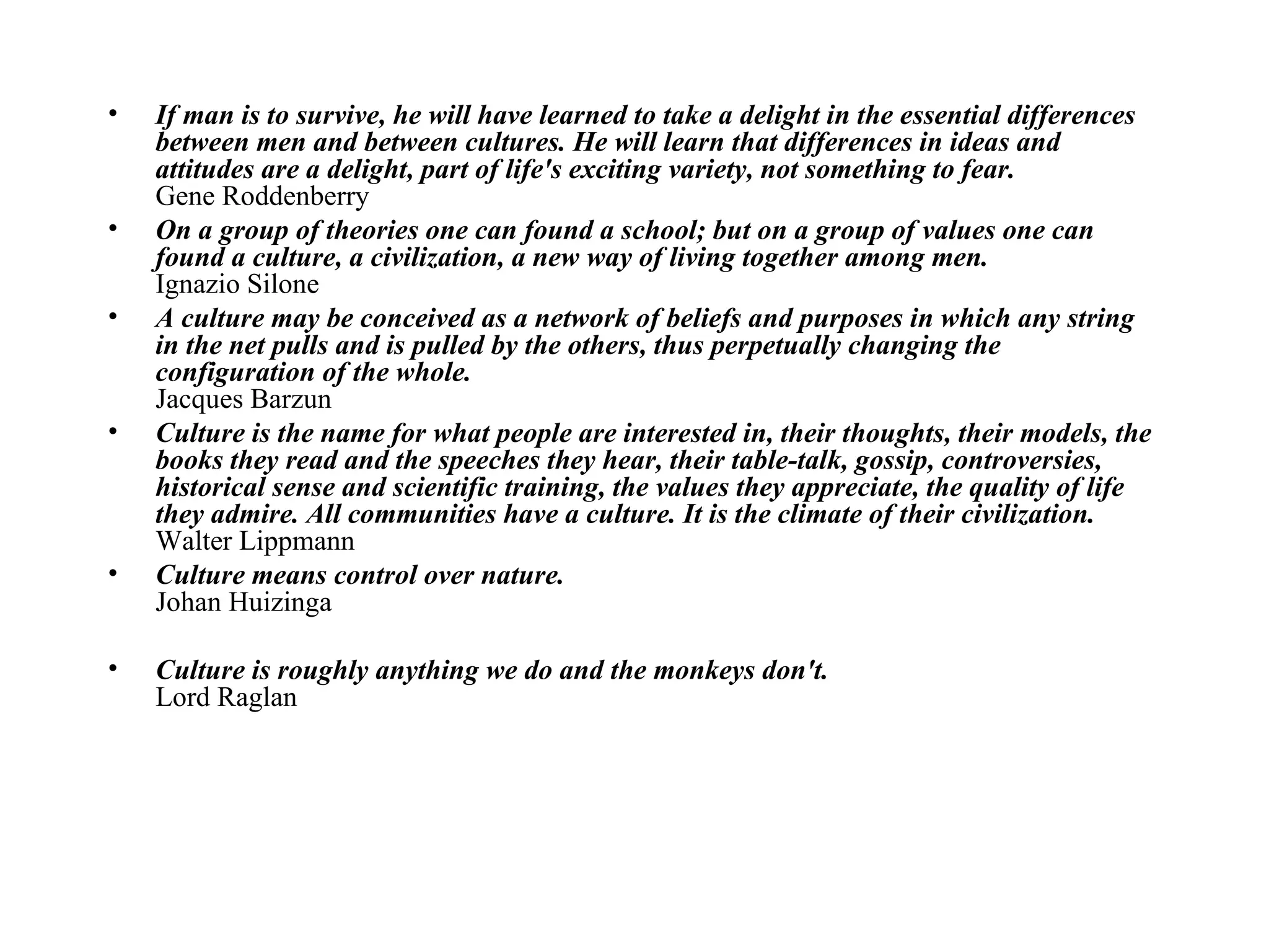 If man is to survive, he will have learned to take a delight in the essential differences between men and between cultures. He will learn that differences in ideas and attitudes are a delight, part of life's exciting variety, not something to fear.   Gene Roddenberry  On a group of theories one can found a school; but on a group of values one can found a culture, a civilization, a new way of living together among men.  Ignazio Silone  A culture may be conceived as a network of beliefs and purposes in which any string in the net pulls and is pulled by the others, thus perpetually changing the configuration of the whole.   Jacques Barzun  Culture is the name for what people are interested in, their thoughts, their models, the books they read and the speeches they hear, their table-talk, gossip, controversies, historical sense and scientific training, the values they appreciate, the quality of life they admire. All communities have a culture. It is the climate of their civilization.  Walter Lippmann  Culture means control over nature.   Johan Huizinga  Culture is roughly anything we do and the monkeys don't.   Lord Raglan 