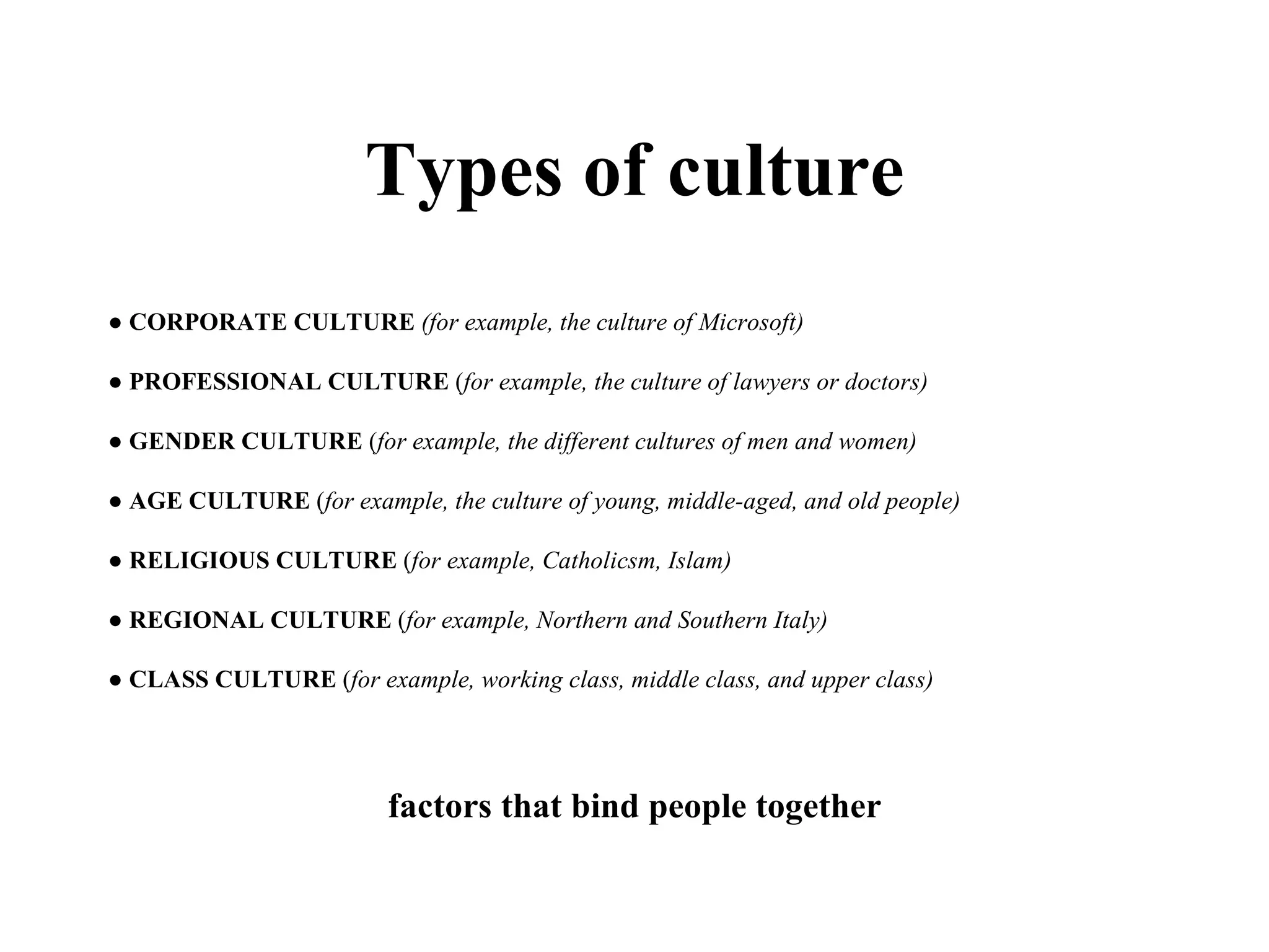 Types of culture ●  CORPORATE CULTURE   (for example, the culture of Microsoft) ●  PROFESSIONAL CULTURE  ( for example, the culture of lawyers or doctors) ●  GENDER CULTURE  ( for example, the different cultures of men and women) ●  AGE CULTURE  ( for example, the culture of young, middle-aged, and old people) ●  RELIGIOUS CULTURE  ( for example, Catholicsm, Islam) ●  REGIONAL CULTURE  ( for example, Northern and Southern Italy) ●  CLASS CULTURE  ( for example, working class, middle class, and upper class)  factors that bind people together 