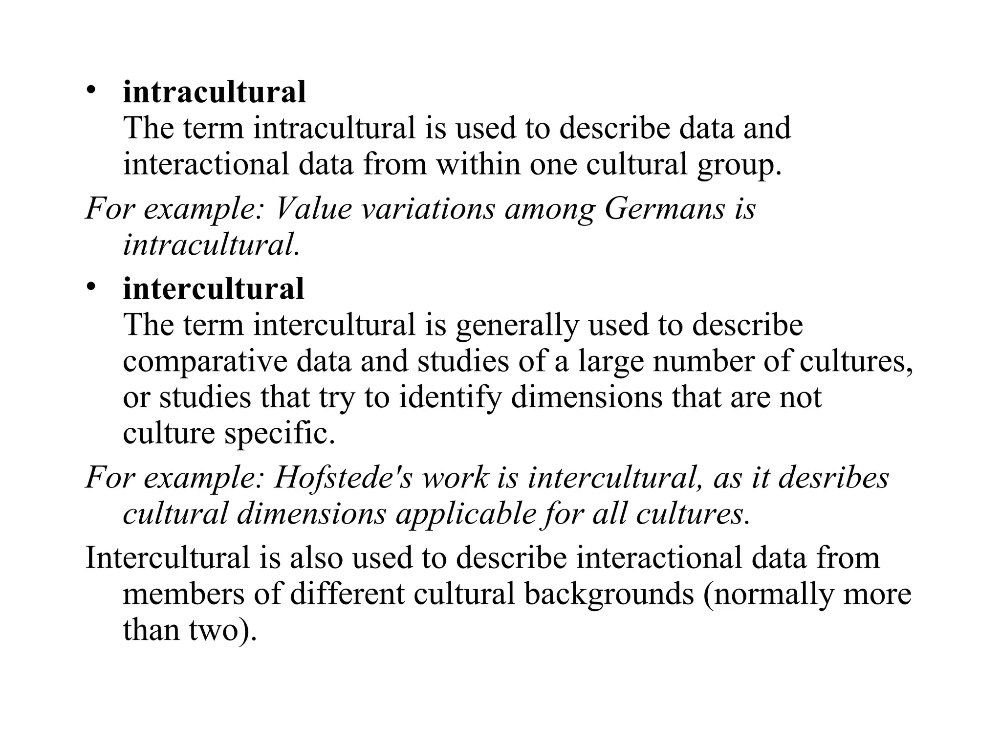 intracultural The term intracultural is used to describe data and interactional data from within one cultural group.  For example: Value variations among Germans is intracultural. intercultural The term intercultural is generally used to describe comparative data and studies of a large number of cultures, or studies that try to identify dimensions that are not culture specific.  For example: Hofstede's work is intercultural, as it desribes cultural dimensions applicable for all cultures.  Intercultural is also used to describe interactional data from members of different cultural backgrounds (normally more than two).  