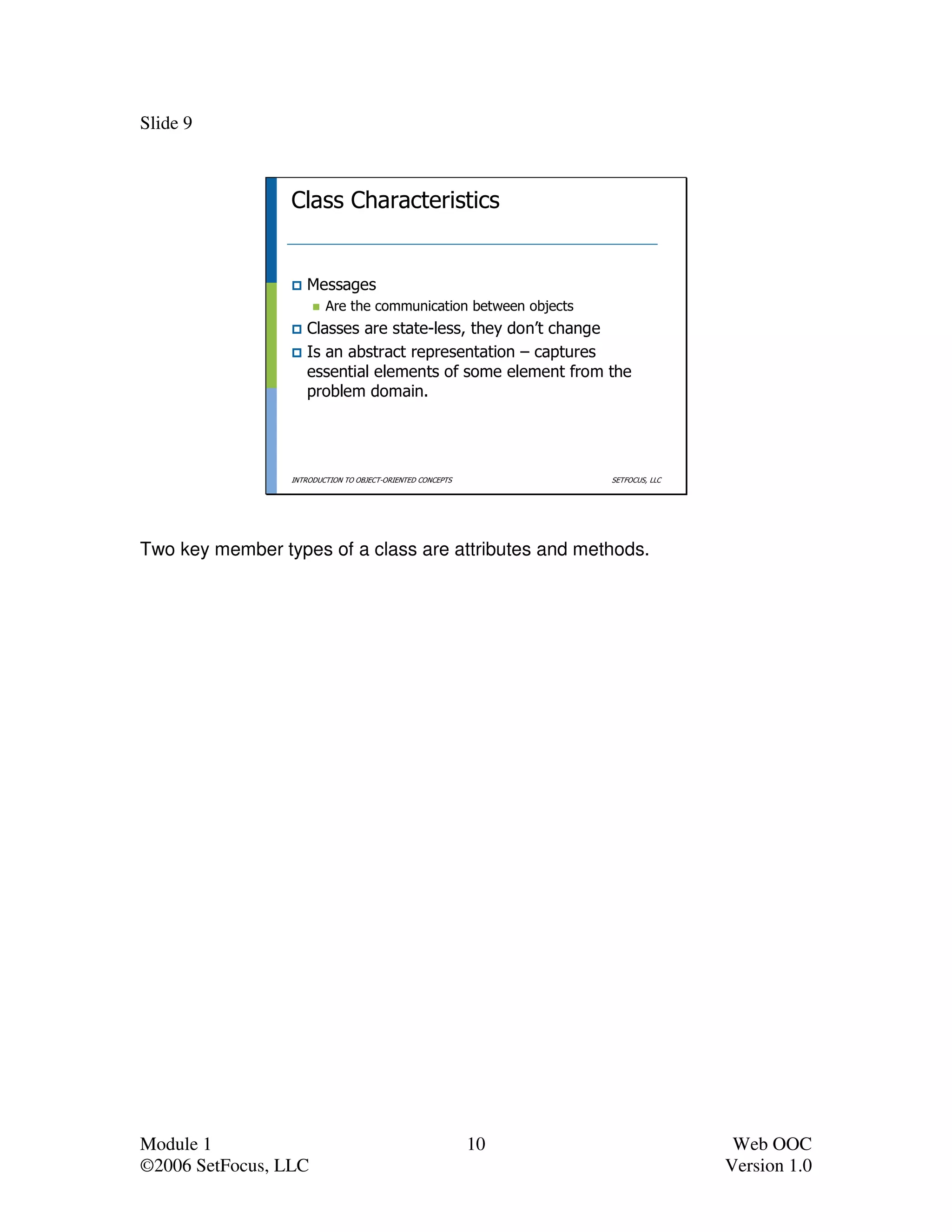 Slide 9



                 Class Characteristics


                    Messages
                         Are the communication between objects
                    Classes are state-less, they don’t change
                    Is an abstract representation – captures
                    essential elements of some element from the
                    problem domain.




                 INTRODUCTION TO OBJECT-ORIENTED CONCEPTS        SETFOCUS, LLC




Two key member types of a class are attributes and methods.




Module 1                                                    10                    Web OOC
©2006 SetFocus, LLC                                                              Version 1.0
 