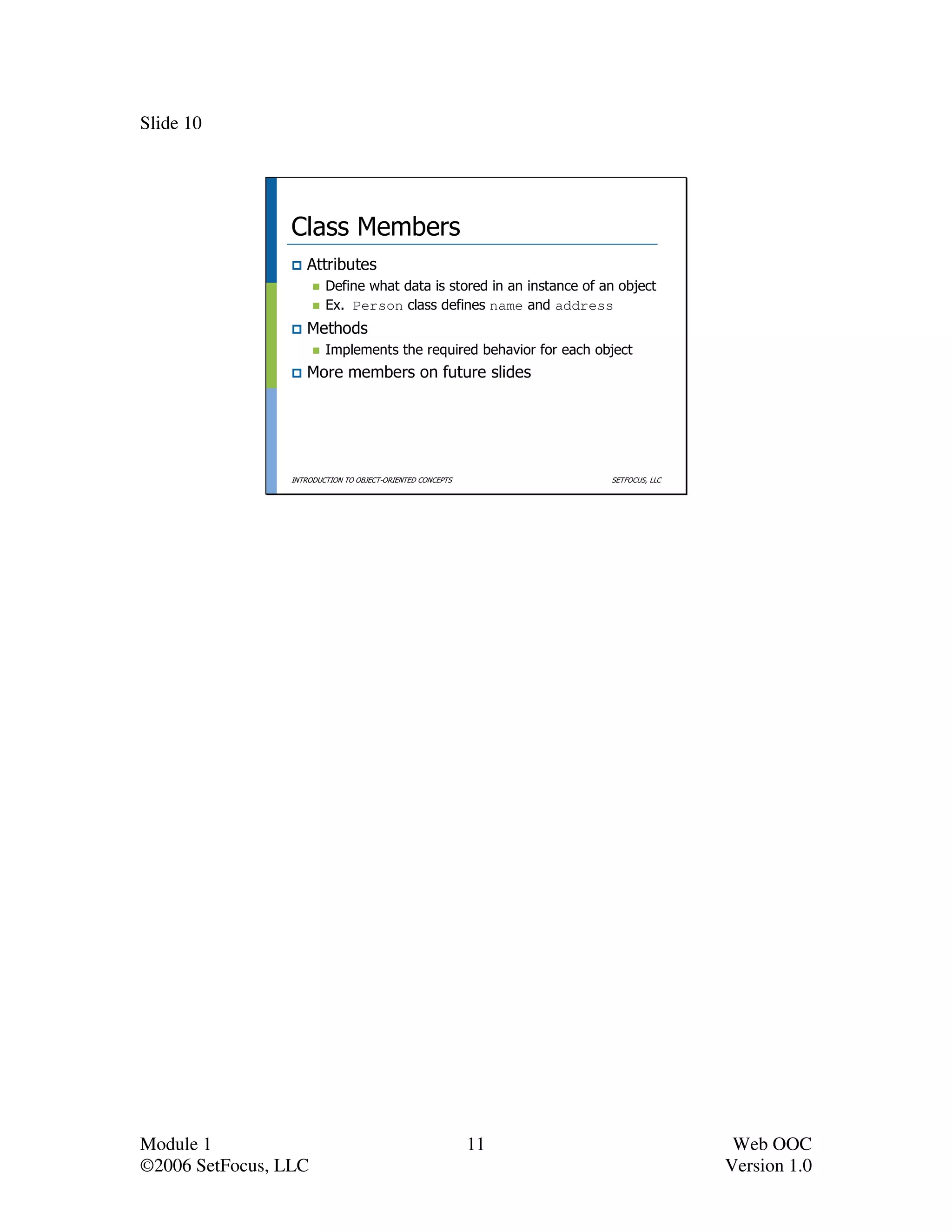 Slide 10




                 Class Members
                    Attributes
                         Define what data is stored in an instance of an object
                         Ex. Person class defines name and address
                    Methods
                         Implements the required behavior for each object
                    More members on future slides




                 INTRODUCTION TO OBJECT-ORIENTED CONCEPTS              SETFOCUS, LLC




Module 1                                                    11                          Web OOC
©2006 SetFocus, LLC                                                                    Version 1.0
 