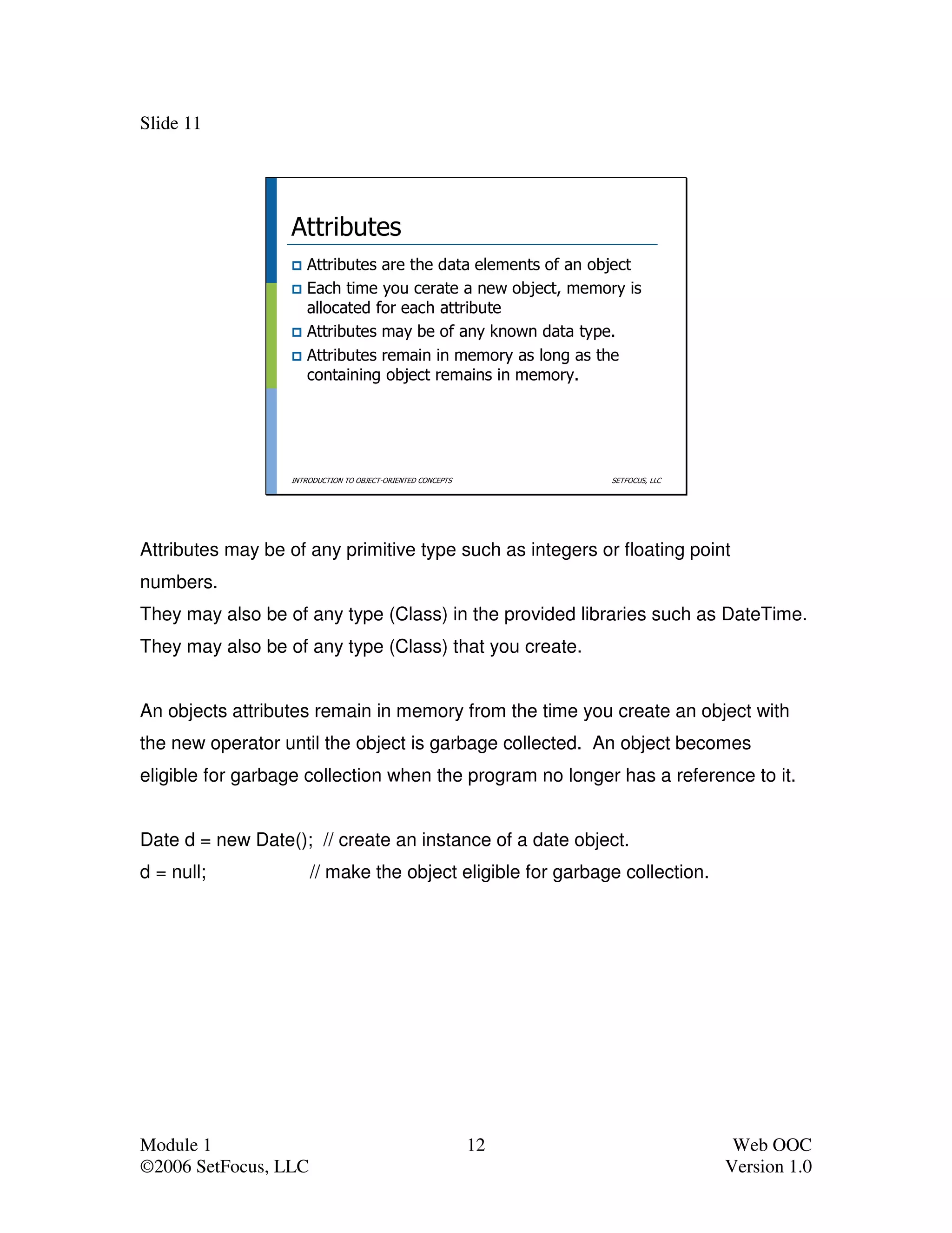Slide 11




                  Attributes
                     Attributes are the data elements of an object
                     Each time you cerate a new object, memory is
                     allocated for each attribute
                     Attributes may be of any known data type.
                     Attributes remain in memory as long as the
                     containing object remains in memory.




                  INTRODUCTION TO OBJECT-ORIENTED CONCEPTS        SETFOCUS, LLC




Attributes may be of any primitive type such as integers or floating point
numbers.
They may also be of any type (Class) in the provided libraries such as DateTime.
They may also be of any type (Class) that you create.


An objects attributes remain in memory from the time you create an object with
the new operator until the object is garbage collected. An object becomes
eligible for garbage collection when the program no longer has a reference to it.


Date d = new Date(); // create an instance of a date object.
d = null;             // make the object eligible for garbage collection.




Module 1                                                     12                    Web OOC
©2006 SetFocus, LLC                                                               Version 1.0
 