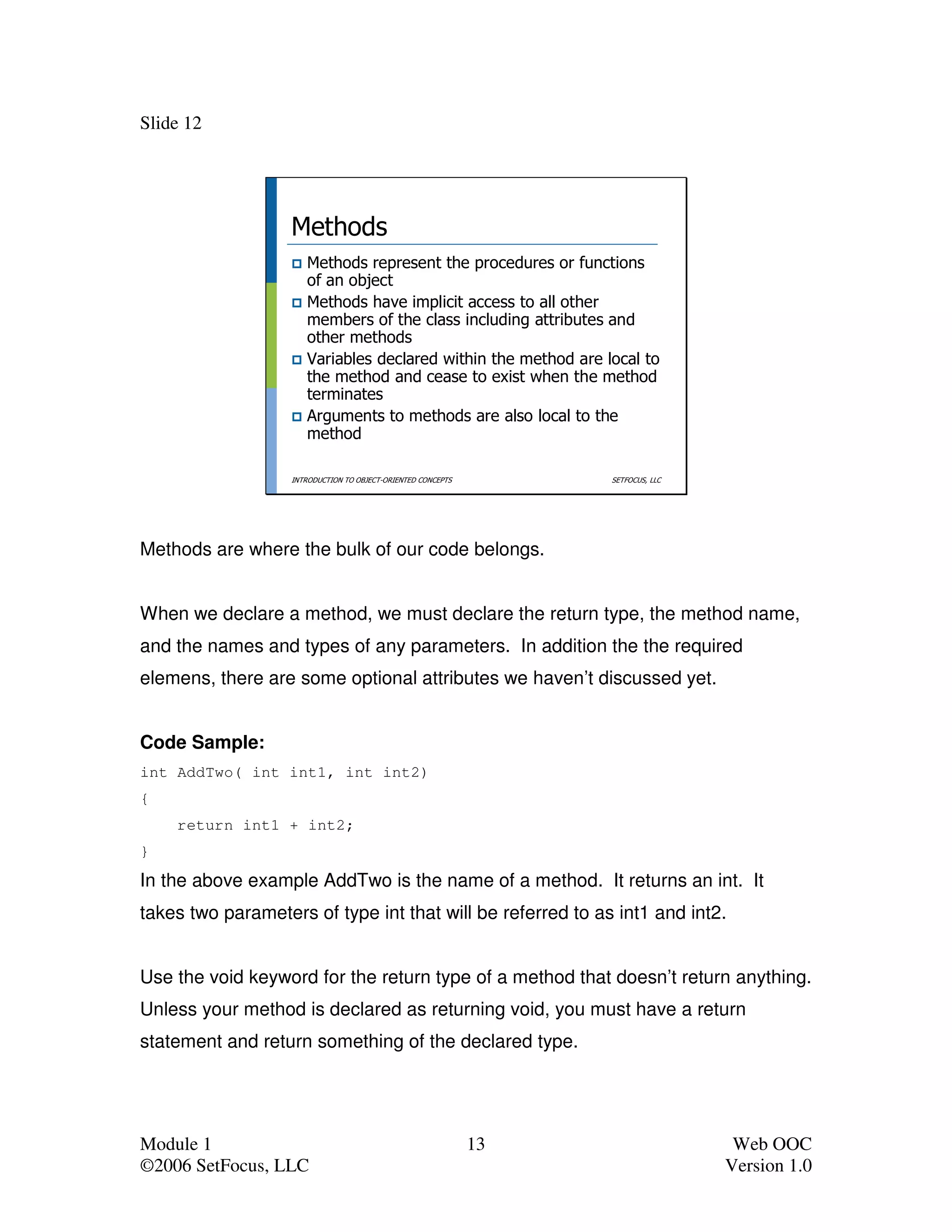 Slide 12




                   Methods
                      Methods represent the procedures or functions
                      of an object
                      Methods have implicit access to all other
                      members of the class including attributes and
                      other methods
                      Variables declared within the method are local to
                      the method and cease to exist when the method
                      terminates
                      Arguments to methods are also local to the
                      method

                   INTRODUCTION TO OBJECT-ORIENTED CONCEPTS        SETFOCUS, LLC




Methods are where the bulk of our code belongs.


When we declare a method, we must declare the return type, the method name,
and the names and types of any parameters. In addition the the required
elemens, there are some optional attributes we haven’t discussed yet.


Code Sample:
int AddTwo( int int1, int int2)
{
    return int1 + int2;
}
In the above example AddTwo is the name of a method. It returns an int. It
takes two parameters of type int that will be referred to as int1 and int2.


Use the void keyword for the return type of a method that doesn’t return anything.
Unless your method is declared as returning void, you must have a return
statement and return something of the declared type.




Module 1                                                      13                    Web OOC
©2006 SetFocus, LLC                                                                Version 1.0
 