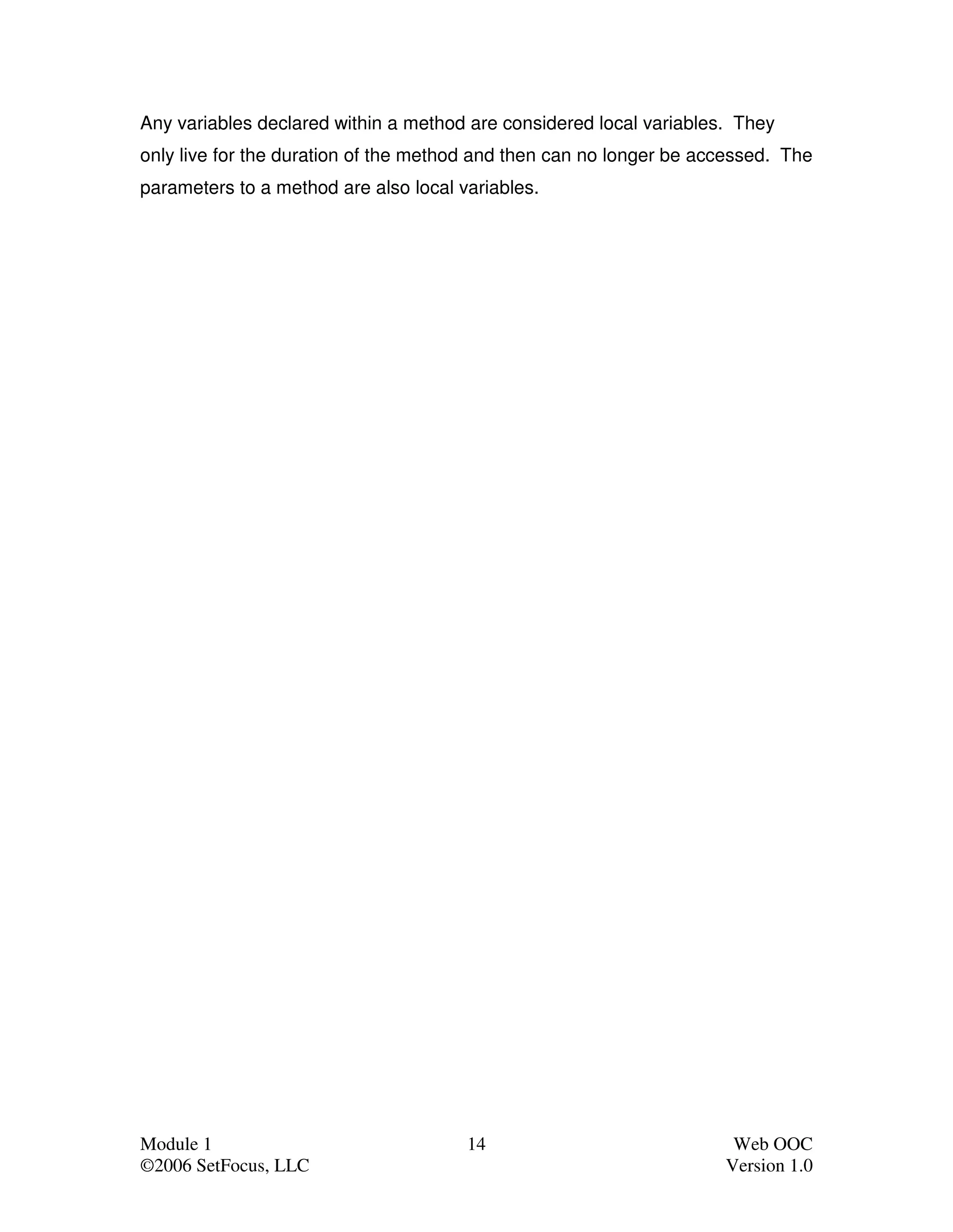 Any variables declared within a method are considered local variables. They
only live for the duration of the method and then can no longer be accessed. The
parameters to a method are also local variables.




Module 1                               14                             Web OOC
©2006 SetFocus, LLC                                                  Version 1.0
 