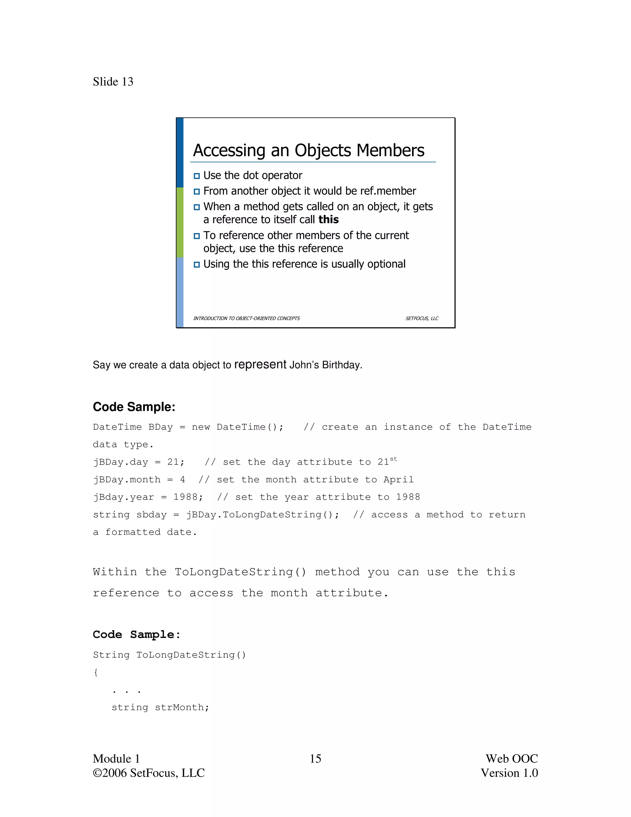 Slide 13




                     Accessing an Objects Members
                        Use the dot operator
                        From another object it would be ref.member
                        When a method gets called on an object, it gets
                        a reference to itself call this
                        To reference other members of the current
                        object, use the this reference
                        Using the this reference is usually optional



                     INTRODUCTION TO OBJECT-ORIENTED CONCEPTS                   SETFOCUS, LLC




Say we create a data object to represent John’s Birthday.



Code Sample:
DateTime BDay = new DateTime();                                 // create an instance of the DateTime
data type.
jBDay.day = 21;          // set the day attribute to 21st
jBDay.month = 4       // set the month attribute to April
jBday.year = 1988;           // set the year attribute to 1988
string sbday = jBDay.ToLongDateString();                                // access a method to return
a formatted date.


Within the ToLongDateString() method you can use the this
reference to access the month attribute.


Code Sample:
String ToLongDateString()
{
    . . .
    string strMonth;




Module 1                                                         15                              Web OOC
©2006 SetFocus, LLC                                                                             Version 1.0
 