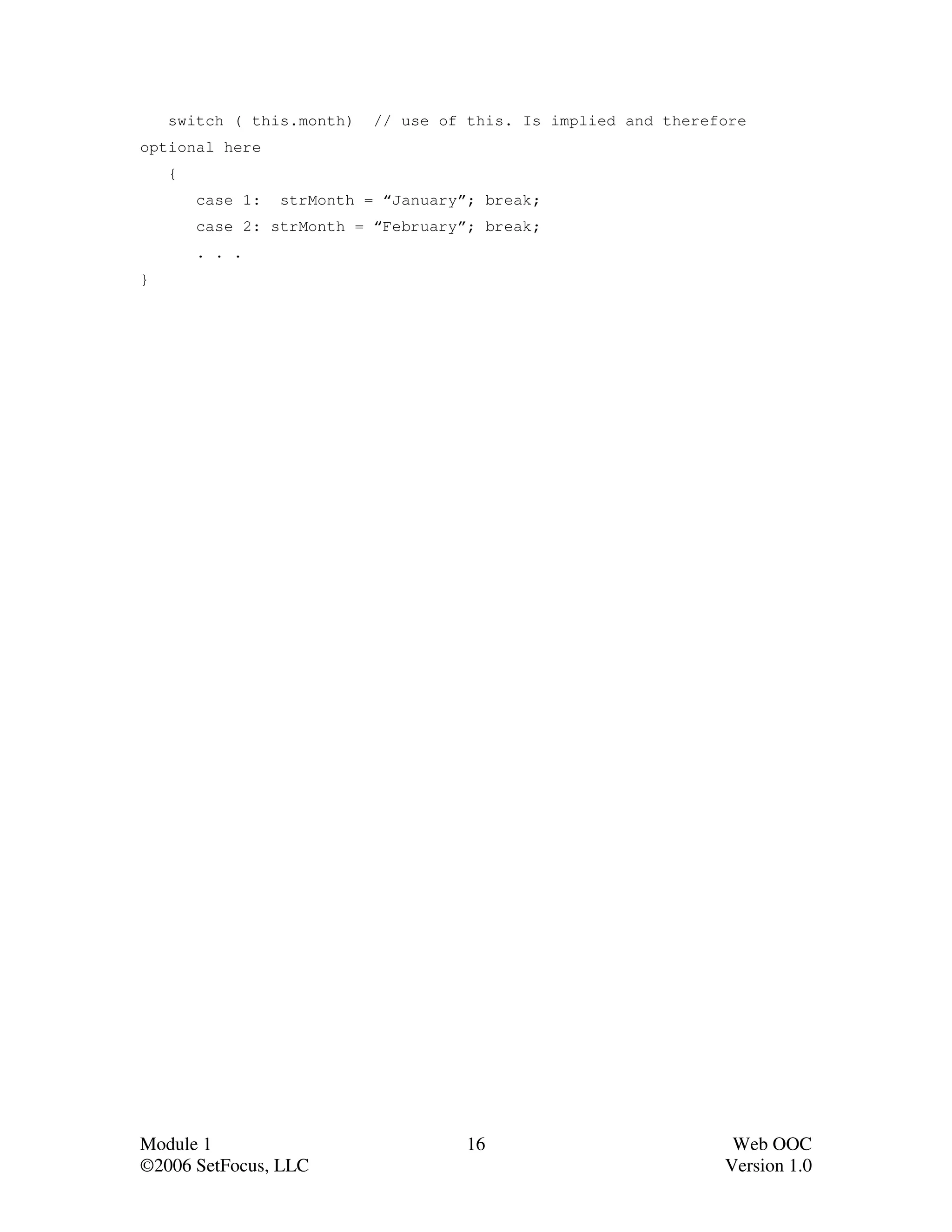 switch ( this.month)    // use of this. Is implied and therefore
optional here
    {
        case 1:   strMonth = “January”; break;
        case 2: strMonth = “February”; break;
        . . .
}




Module 1                              16                          Web OOC
©2006 SetFocus, LLC                                              Version 1.0
 