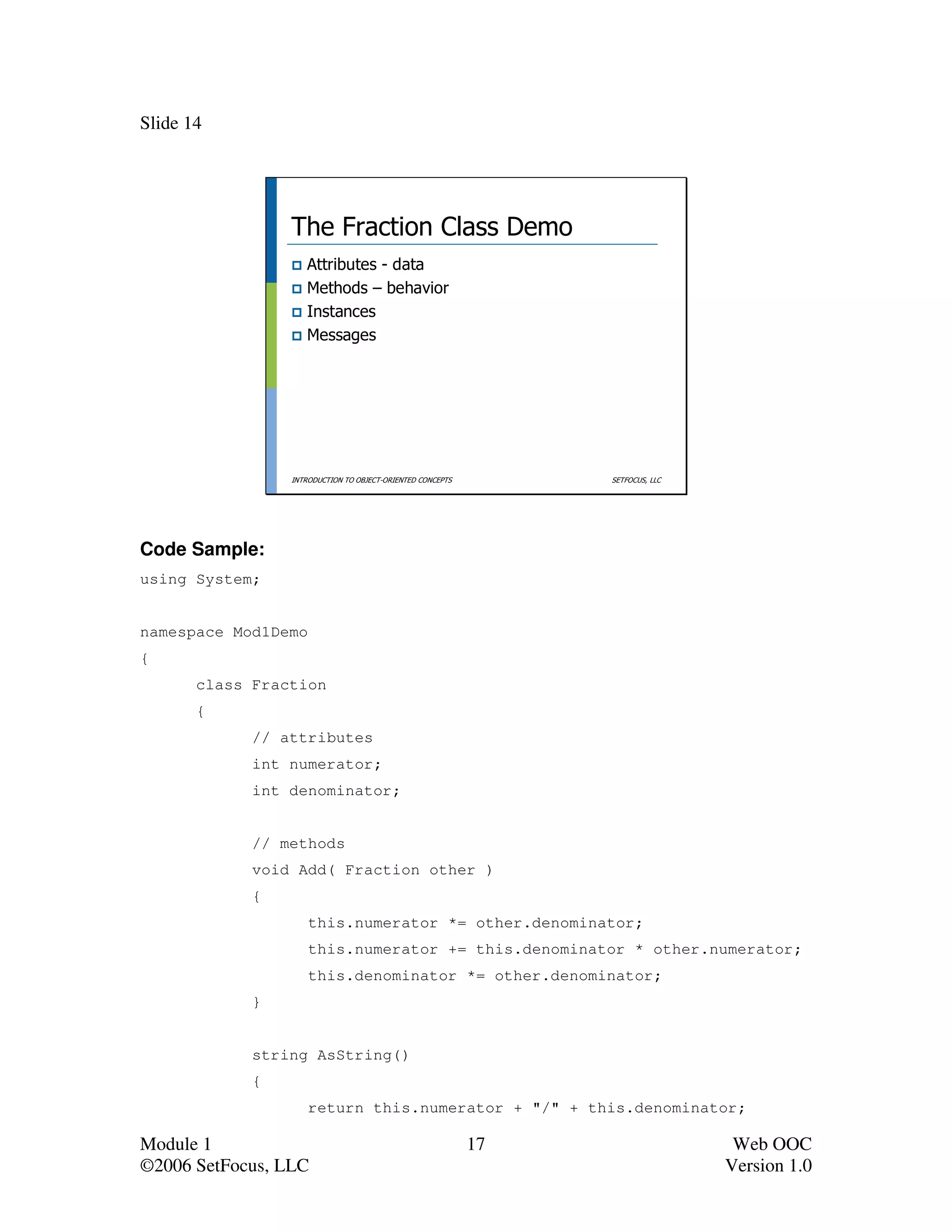 Slide 14




                 The Fraction Class Demo
                    Attributes - data
                    Methods – behavior
                    Instances
                    Messages




                 INTRODUCTION TO OBJECT-ORIENTED CONCEPTS        SETFOCUS, LLC




Code Sample:
using System;


namespace Mod1Demo
{
       class Fraction
       {
             // attributes
             int numerator;
             int denominator;


             // methods
             void Add( Fraction other )
             {
                     this.numerator *= other.denominator;
                     this.numerator += this.denominator * other.numerator;
                     this.denominator *= other.denominator;
             }


             string AsString()
             {
                     return this.numerator + "/" + this.denominator;

Module 1                                                    17                    Web OOC
©2006 SetFocus, LLC                                                              Version 1.0
 