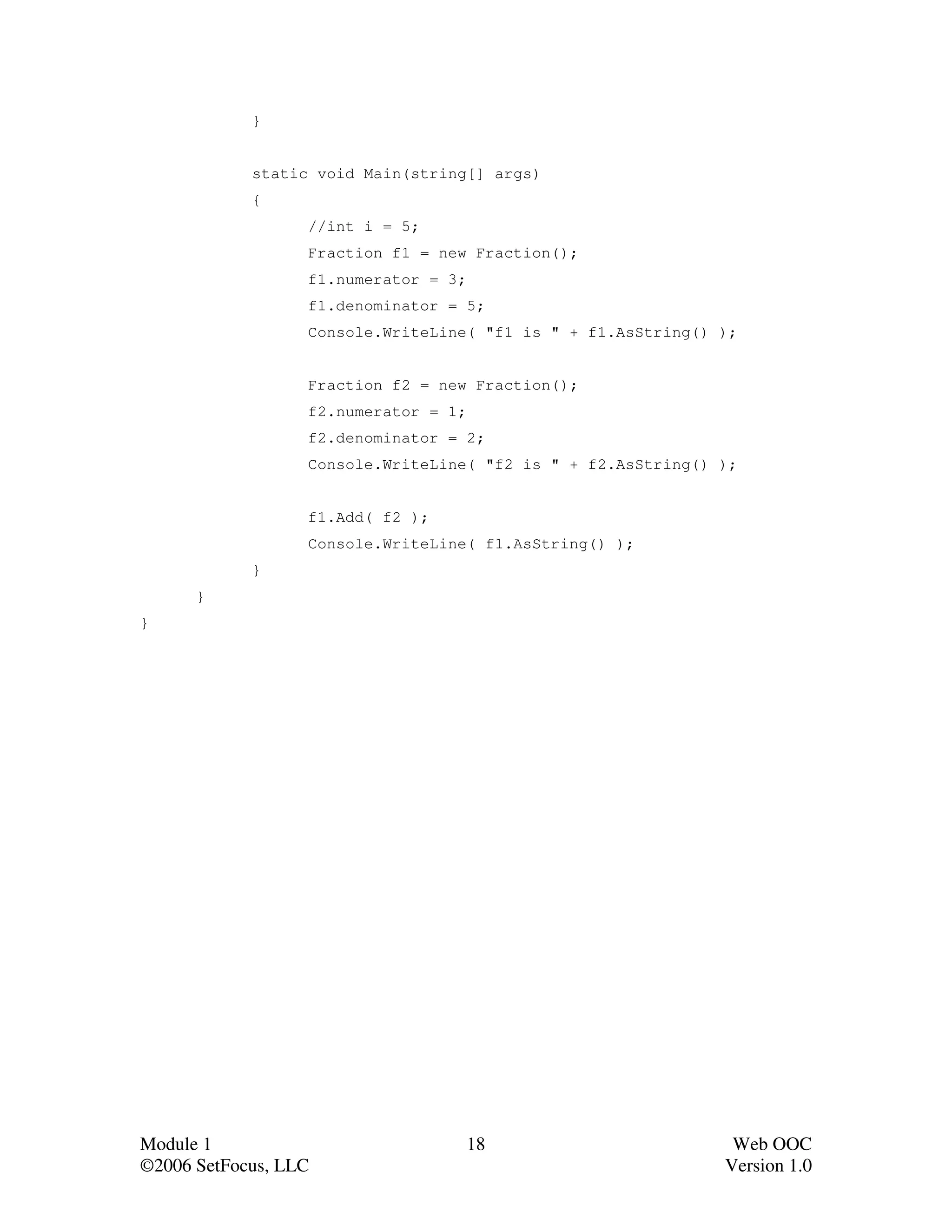 }


            static void Main(string[] args)
            {
                  //int i = 5;
                  Fraction f1 = new Fraction();
                  f1.numerator = 3;
                  f1.denominator = 5;
                  Console.WriteLine( "f1 is " + f1.AsString() );


                  Fraction f2 = new Fraction();
                  f2.numerator = 1;
                  f2.denominator = 2;
                  Console.WriteLine( "f2 is " + f2.AsString() );


                  f1.Add( f2 );
                  Console.WriteLine( f1.AsString() );
            }
      }
}




Module 1                              18                       Web OOC
©2006 SetFocus, LLC                                           Version 1.0
 