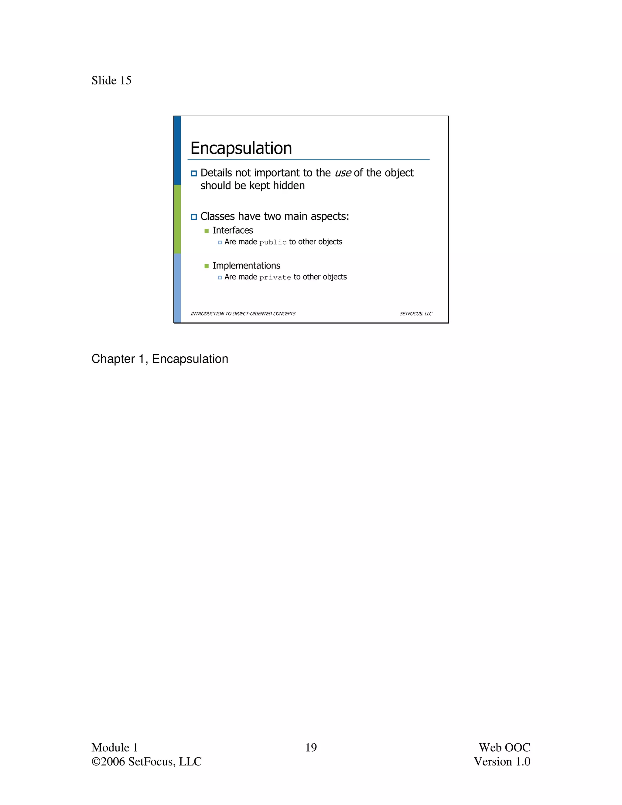 Slide 15




                 Encapsulation
                    Details not important to the use of the object
                    should be kept hidden

                    Classes have two main aspects:
                         Interfaces
                              Are made public to other objects


                         Implementations
                              Are made private to other objects



                 INTRODUCTION TO OBJECT-ORIENTED CONCEPTS         SETFOCUS, LLC




Chapter 1, Encapsulation




Module 1                                                    19                     Web OOC
©2006 SetFocus, LLC                                                               Version 1.0
 