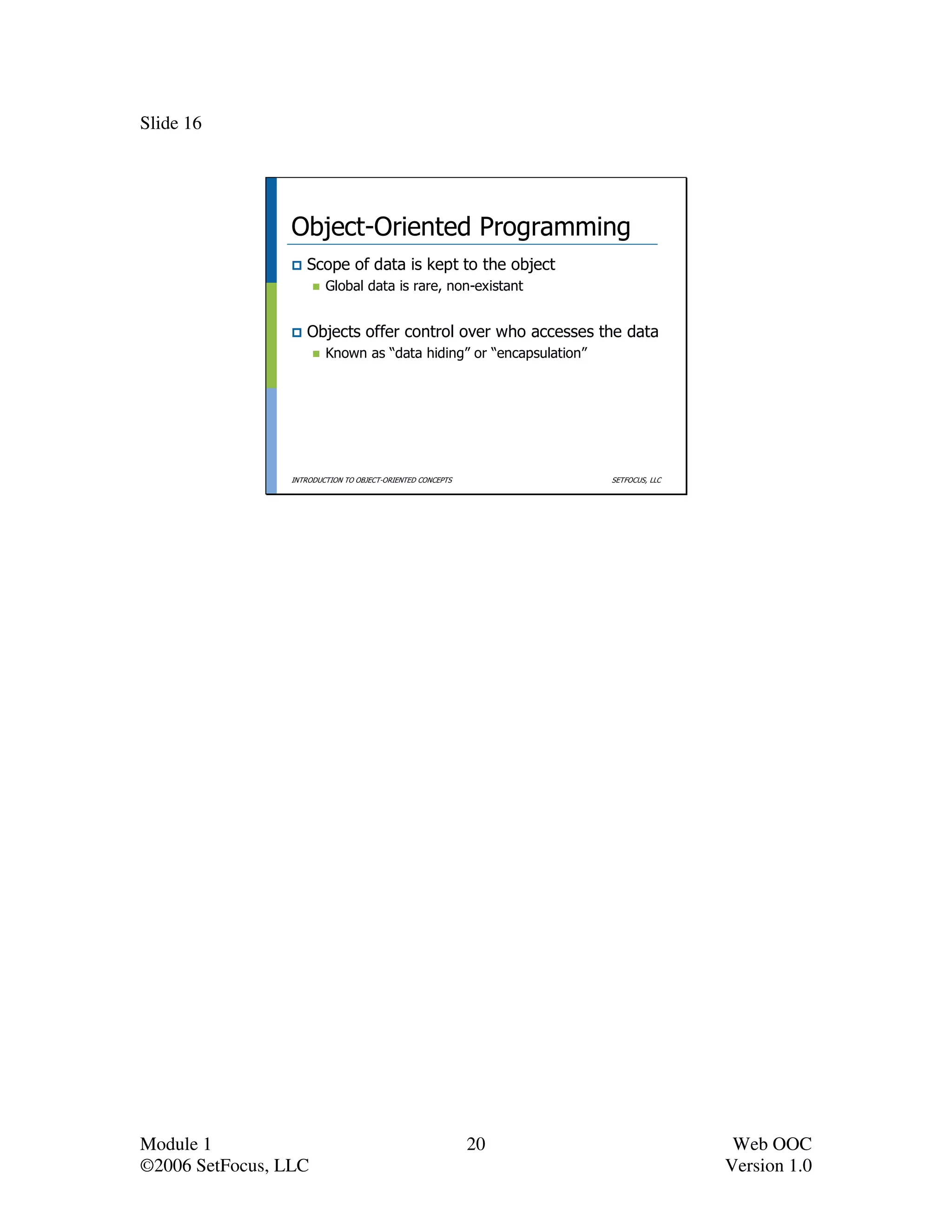Slide 16




                 Object-Oriented Programming
                    Scope of data is kept to the object
                         Global data is rare, non-existant


                    Objects offer control over who accesses the data
                         Known as “data hiding” or “encapsulation”




                 INTRODUCTION TO OBJECT-ORIENTED CONCEPTS            SETFOCUS, LLC




Module 1                                                    20                        Web OOC
©2006 SetFocus, LLC                                                                  Version 1.0
 