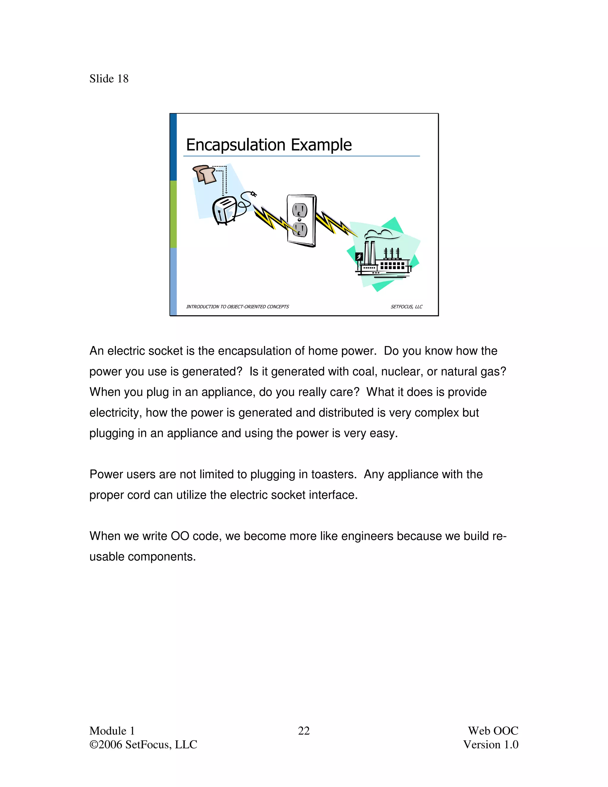 Slide 18




                   Encapsulation Example




                   INTRODUCTION TO OBJECT-ORIENTED CONCEPTS        SETFOCUS, LLC




An electric socket is the encapsulation of home power. Do you know how the
power you use is generated? Is it generated with coal, nuclear, or natural gas?
When you plug in an appliance, do you really care? What it does is provide
electricity, how the power is generated and distributed is very complex but
plugging in an appliance and using the power is very easy.


Power users are not limited to plugging in toasters. Any appliance with the
proper cord can utilize the electric socket interface.


When we write OO code, we become more like engineers because we build re-
usable components.




Module 1                                                      22                    Web OOC
©2006 SetFocus, LLC                                                                Version 1.0
 