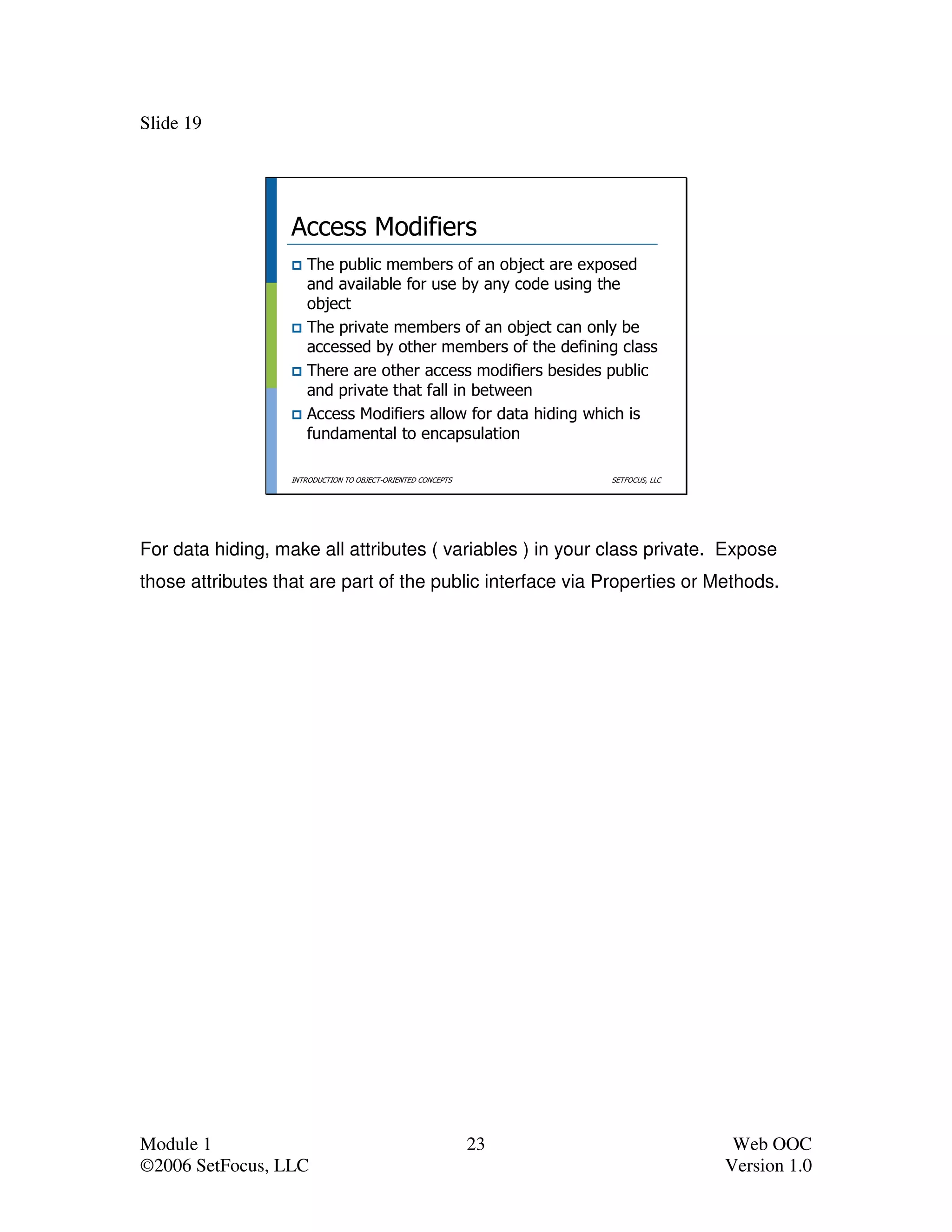 Slide 19




                   Access Modifiers
                      The public members of an object are exposed
                      and available for use by any code using the
                      object
                      The private members of an object can only be
                      accessed by other members of the defining class
                      There are other access modifiers besides public
                      and private that fall in between
                      Access Modifiers allow for data hiding which is
                      fundamental to encapsulation

                   INTRODUCTION TO OBJECT-ORIENTED CONCEPTS        SETFOCUS, LLC




For data hiding, make all attributes ( variables ) in your class private. Expose
those attributes that are part of the public interface via Properties or Methods.




Module 1                                                      23                    Web OOC
©2006 SetFocus, LLC                                                                Version 1.0
 