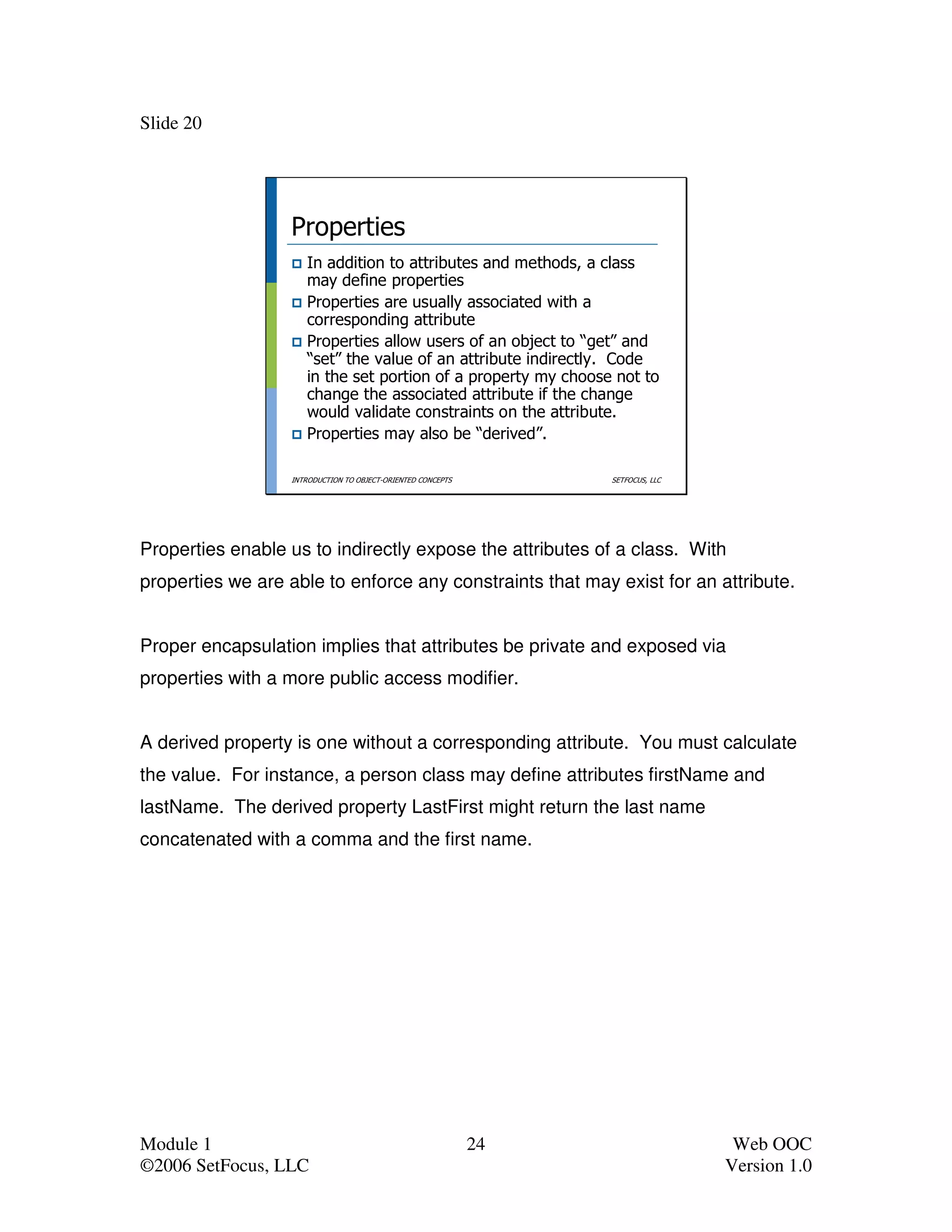 Slide 20




                  Properties
                     In addition to attributes and methods, a class
                     may define properties
                     Properties are usually associated with a
                     corresponding attribute
                     Properties allow users of an object to “get” and
                     “set” the value of an attribute indirectly. Code
                     in the set portion of a property my choose not to
                     change the associated attribute if the change
                     would validate constraints on the attribute.
                     Properties may also be “derived”.

                  INTRODUCTION TO OBJECT-ORIENTED CONCEPTS        SETFOCUS, LLC




Properties enable us to indirectly expose the attributes of a class. With
properties we are able to enforce any constraints that may exist for an attribute.


Proper encapsulation implies that attributes be private and exposed via
properties with a more public access modifier.


A derived property is one without a corresponding attribute. You must calculate
the value. For instance, a person class may define attributes firstName and
lastName. The derived property LastFirst might return the last name
concatenated with a comma and the first name.




Module 1                                                     24                    Web OOC
©2006 SetFocus, LLC                                                               Version 1.0
 