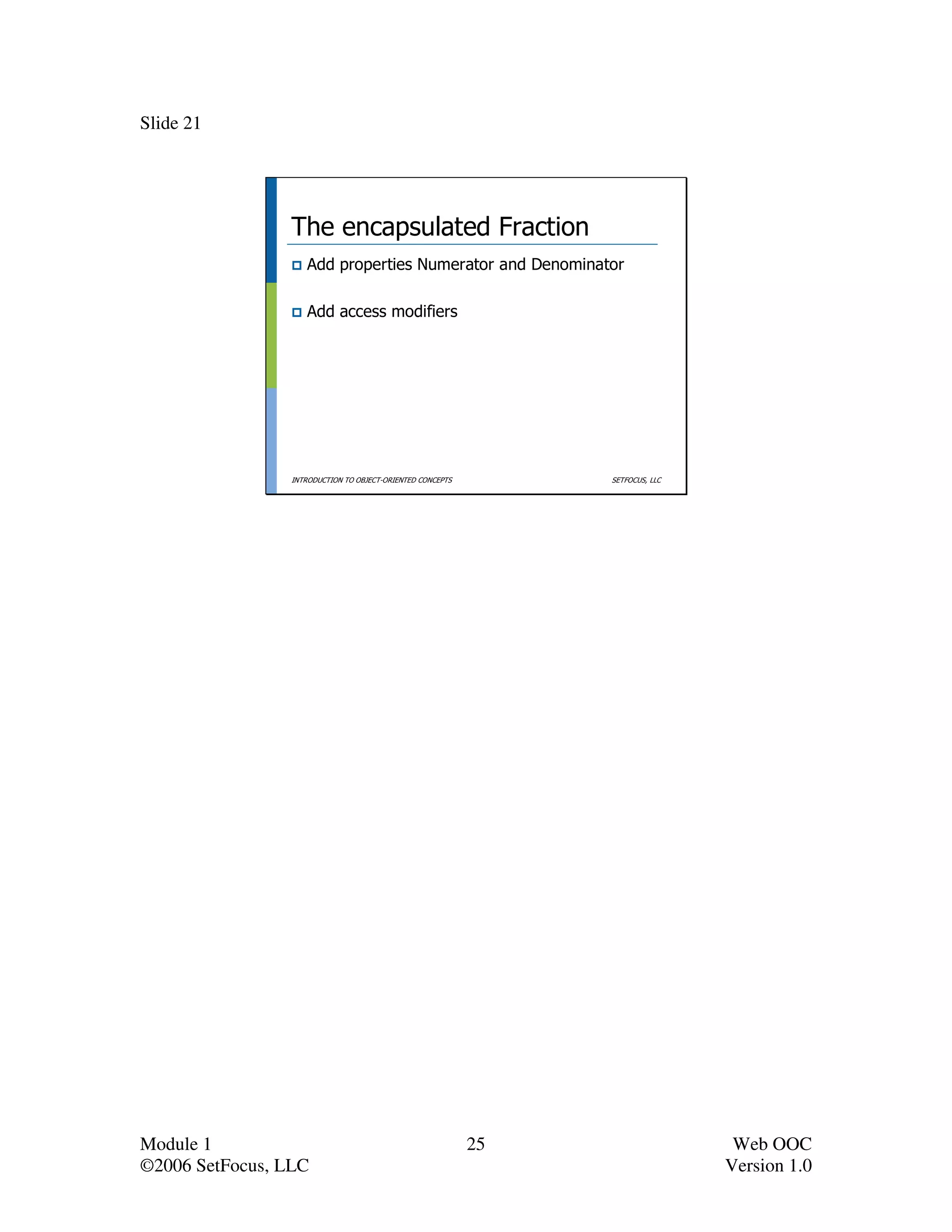 Slide 21




                 The encapsulated Fraction
                    Add properties Numerator and Denominator

                    Add access modifiers




                 INTRODUCTION TO OBJECT-ORIENTED CONCEPTS        SETFOCUS, LLC




Module 1                                                    25                    Web OOC
©2006 SetFocus, LLC                                                              Version 1.0
 
