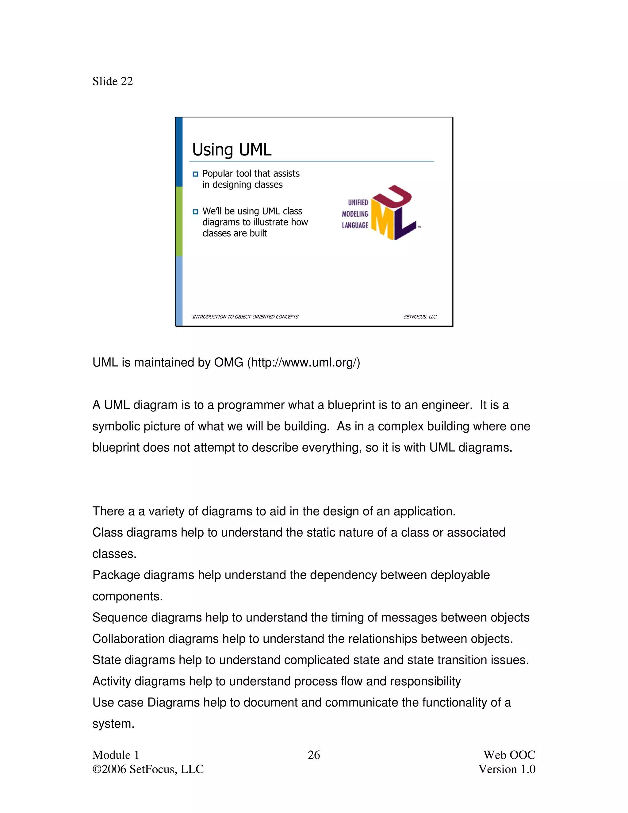 Slide 22




                  Using UML
                     Popular tool that assists
                     in designing classes

                     We’ll be using UML class
                     diagrams to illustrate how
                     classes are built




                  INTRODUCTION TO OBJECT-ORIENTED CONCEPTS        SETFOCUS, LLC




UML is maintained by OMG (http://www.uml.org/)


A UML diagram is to a programmer what a blueprint is to an engineer. It is a
symbolic picture of what we will be building. As in a complex building where one
blueprint does not attempt to describe everything, so it is with UML diagrams.




There a a variety of diagrams to aid in the design of an application.
Class diagrams help to understand the static nature of a class or associated
classes.
Package diagrams help understand the dependency between deployable
components.
Sequence diagrams help to understand the timing of messages between objects
Collaboration diagrams help to understand the relationships between objects.
State diagrams help to understand complicated state and state transition issues.
Activity diagrams help to understand process flow and responsibility
Use case Diagrams help to document and communicate the functionality of a
system.

Module 1                                                     26                    Web OOC
©2006 SetFocus, LLC                                                               Version 1.0
 