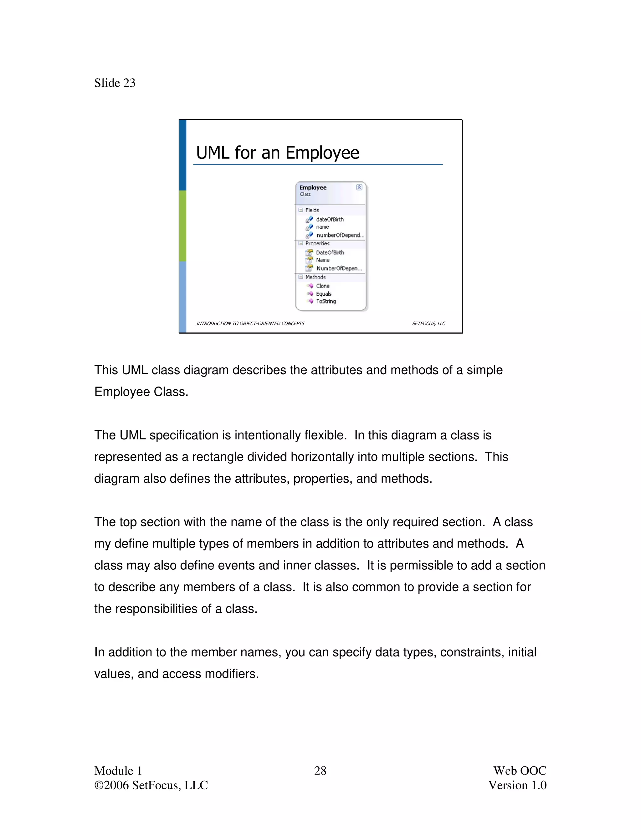 Slide 23




                   UML for an Employee




                   INTRODUCTION TO OBJECT-ORIENTED CONCEPTS        SETFOCUS, LLC




This UML class diagram describes the attributes and methods of a simple
Employee Class.


The UML specification is intentionally flexible. In this diagram a class is
represented as a rectangle divided horizontally into multiple sections. This
diagram also defines the attributes, properties, and methods.


The top section with the name of the class is the only required section. A class
my define multiple types of members in addition to attributes and methods. A
class may also define events and inner classes. It is permissible to add a section
to describe any members of a class. It is also common to provide a section for
the responsibilities of a class.


In addition to the member names, you can specify data types, constraints, initial
values, and access modifiers.




Module 1                                                      28                    Web OOC
©2006 SetFocus, LLC                                                                Version 1.0
 