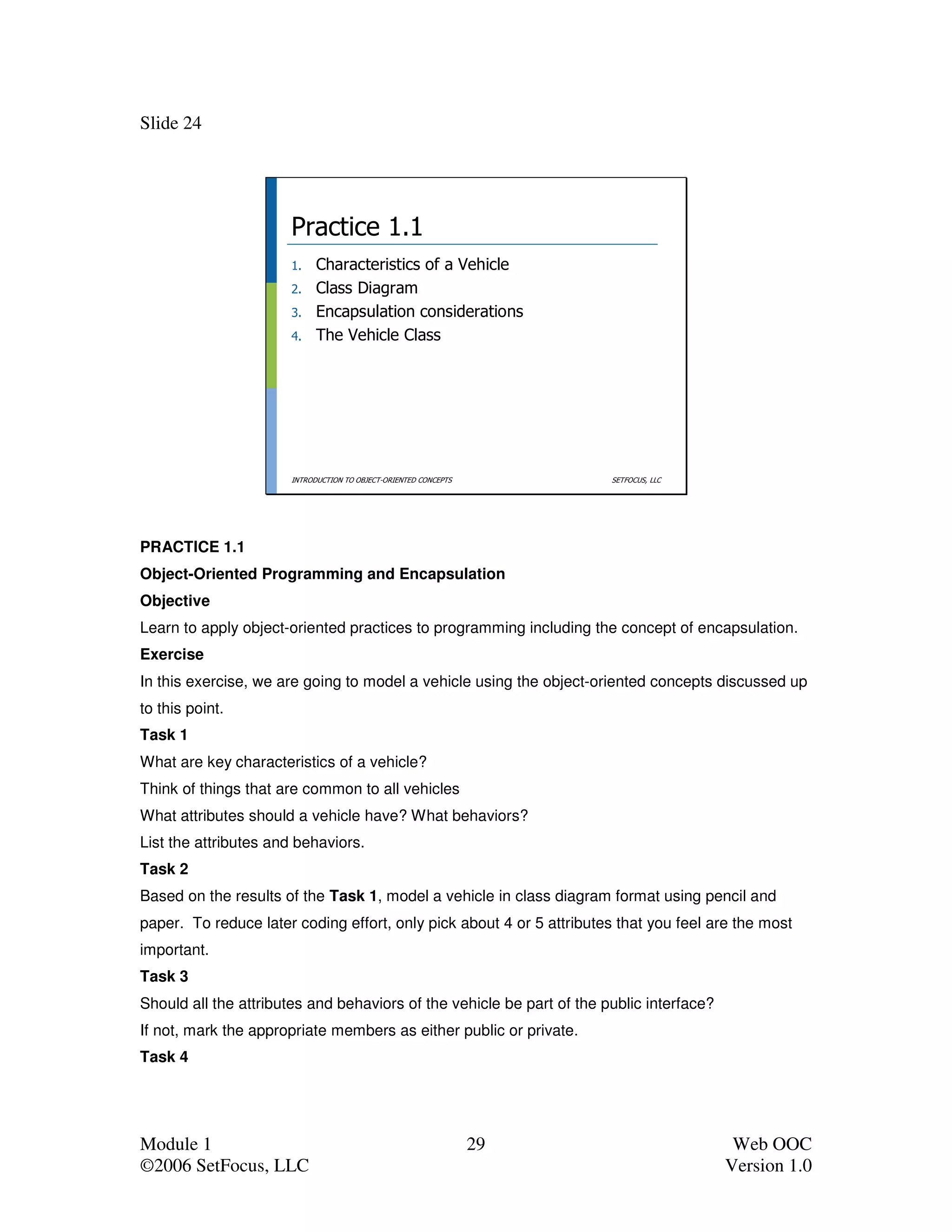 Slide 24




                      Practice 1.1
                      1.    Characteristics of a Vehicle
                      2.    Class Diagram
                      3.    Encapsulation considerations
                      4.    The Vehicle Class




                      INTRODUCTION TO OBJECT-ORIENTED CONCEPTS         SETFOCUS, LLC




PRACTICE 1.1
Object-Oriented Programming and Encapsulation
Objective
Learn to apply object-oriented practices to programming including the concept of encapsulation.
Exercise
In this exercise, we are going to model a vehicle using the object-oriented concepts discussed up
to this point.
Task 1
What are key characteristics of a vehicle?
Think of things that are common to all vehicles
What attributes should a vehicle have? What behaviors?
List the attributes and behaviors.
Task 2
Based on the results of the Task 1, model a vehicle in class diagram format using pencil and
paper. To reduce later coding effort, only pick about 4 or 5 attributes that you feel are the most
important.
Task 3
Should all the attributes and behaviors of the vehicle be part of the public interface?
If not, mark the appropriate members as either public or private.
Task 4




Module 1                                                         29                        Web OOC
©2006 SetFocus, LLC                                                                       Version 1.0
 