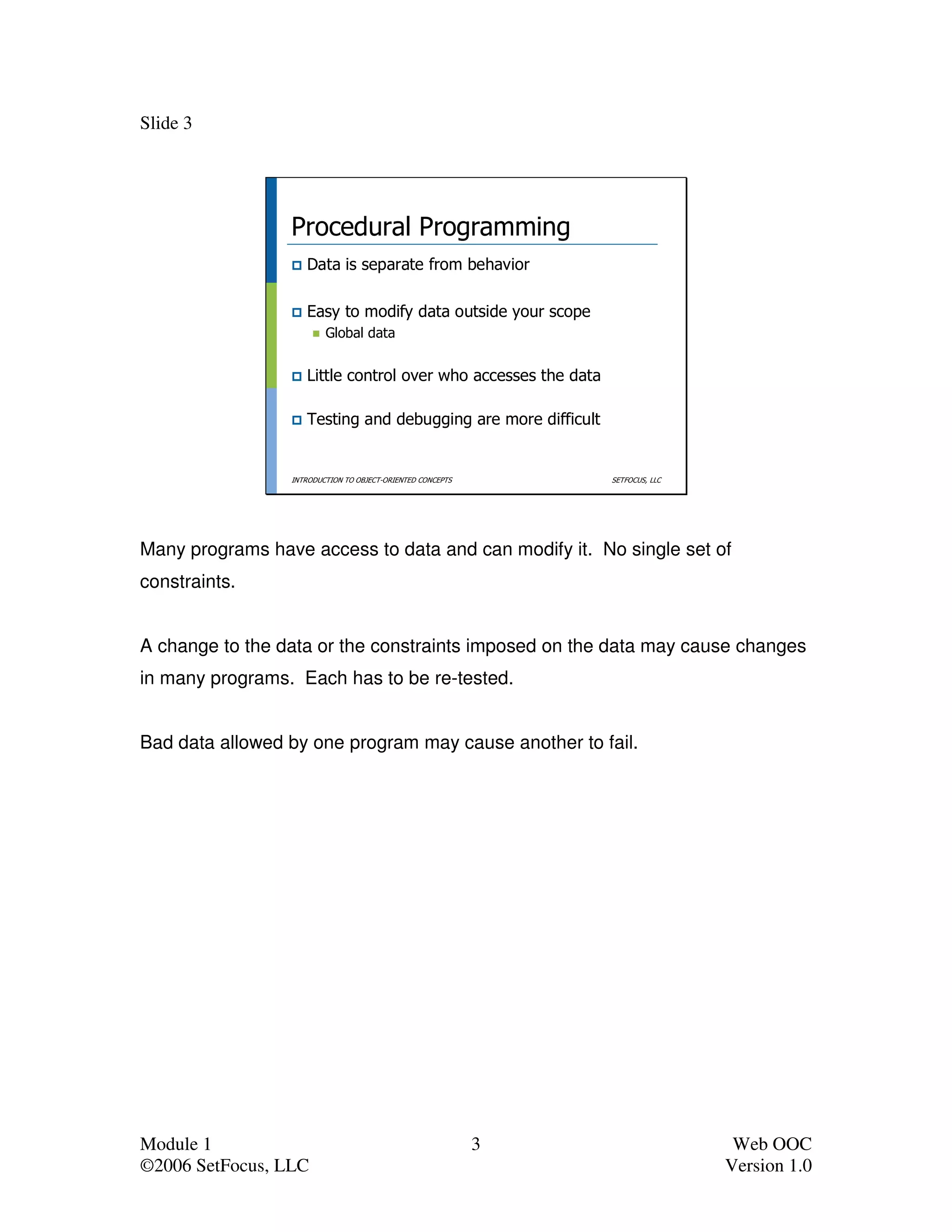 Slide 3




                 Procedural Programming
                    Data is separate from behavior

                    Easy to modify data outside your scope
                         Global data


                    Little control over who accesses the data

                    Testing and debugging are more difficult


                 INTRODUCTION TO OBJECT-ORIENTED CONCEPTS       SETFOCUS, LLC




Many programs have access to data and can modify it. No single set of
constraints.


A change to the data or the constraints imposed on the data may cause changes
in many programs. Each has to be re-tested.


Bad data allowed by one program may cause another to fail.




Module 1                                                    3                    Web OOC
©2006 SetFocus, LLC                                                             Version 1.0
 