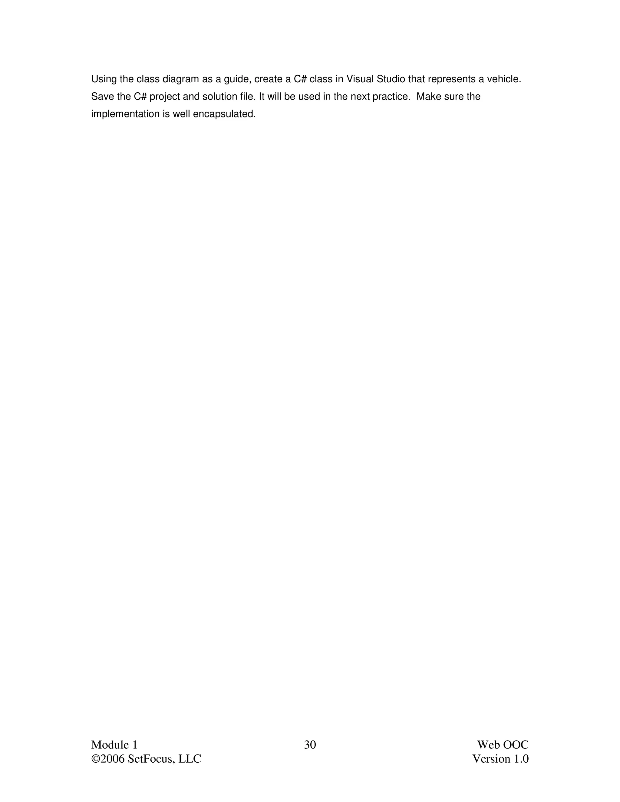 Using the class diagram as a guide, create a C# class in Visual Studio that represents a vehicle.
Save the C# project and solution file. It will be used in the next practice. Make sure the
implementation is well encapsulated.




Module 1                                         30                                      Web OOC
©2006 SetFocus, LLC                                                                     Version 1.0
 