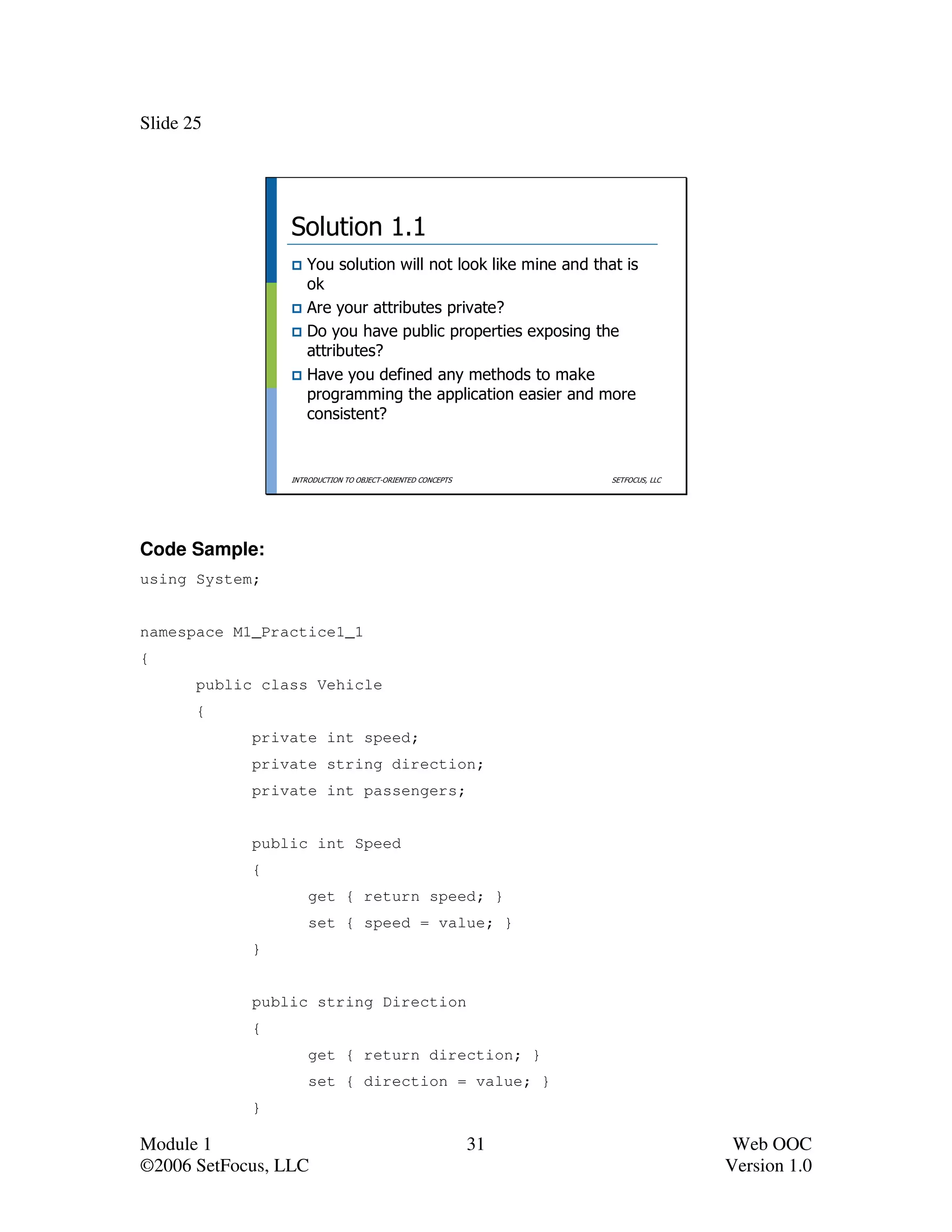 Slide 25




                 Solution 1.1
                    You solution will not look like mine and that is
                    ok
                    Are your attributes private?
                    Do you have public properties exposing the
                    attributes?
                    Have you defined any methods to make
                    programming the application easier and more
                    consistent?


                 INTRODUCTION TO OBJECT-ORIENTED CONCEPTS        SETFOCUS, LLC




Code Sample:
using System;


namespace M1_Practice1_1
{
       public class Vehicle
       {
             private int speed;
             private string direction;
             private int passengers;


             public int Speed
             {
                     get { return speed; }
                     set { speed = value; }
             }


             public string Direction
             {
                     get { return direction; }
                     set { direction = value; }
             }

Module 1                                                    31                    Web OOC
©2006 SetFocus, LLC                                                              Version 1.0
 