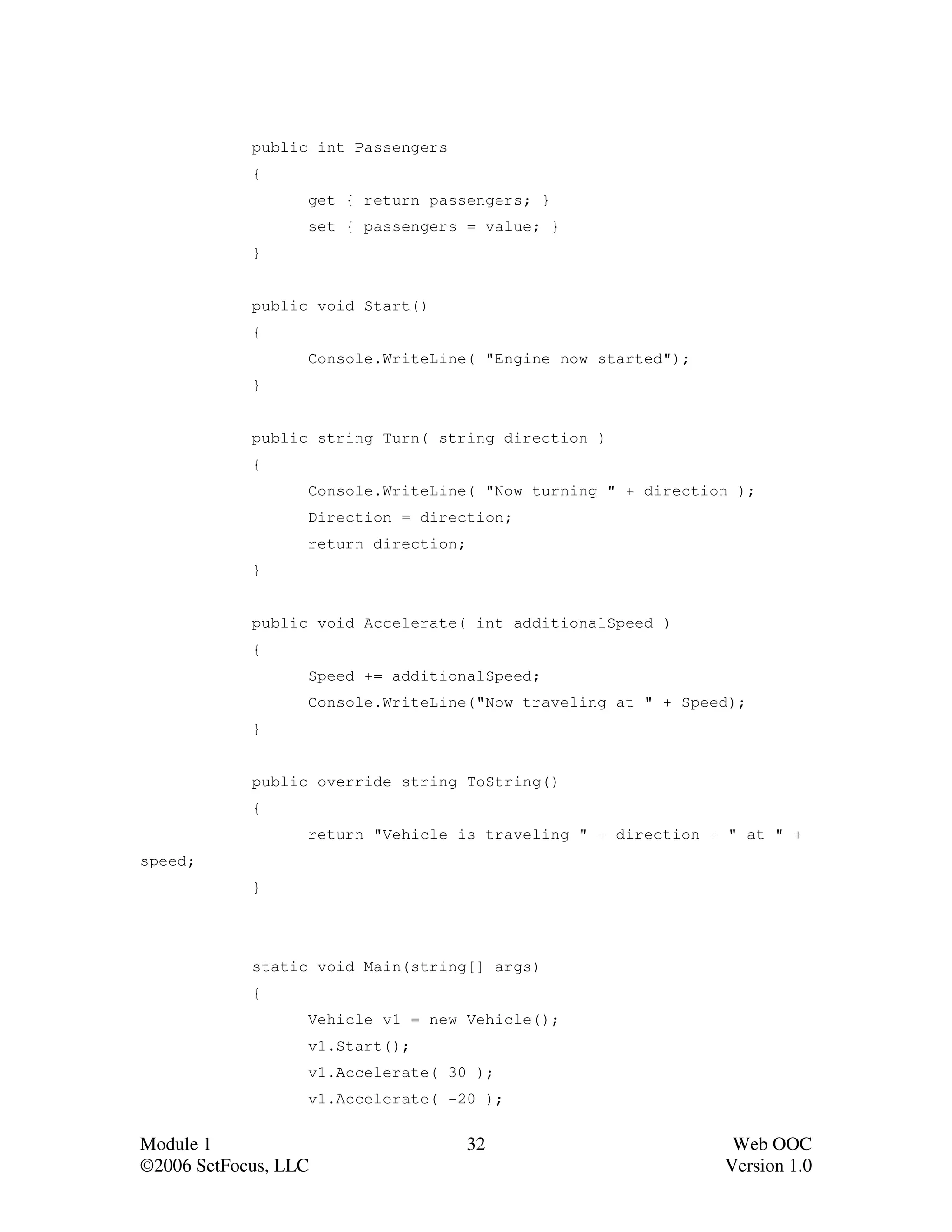 public int Passengers
            {
                  get { return passengers; }
                  set { passengers = value; }
            }


            public void Start()
            {
                  Console.WriteLine( "Engine now started");
            }


            public string Turn( string direction )
            {
                  Console.WriteLine( "Now turning " + direction );
                  Direction = direction;
                  return direction;
            }


            public void Accelerate( int additionalSpeed )
            {
                  Speed += additionalSpeed;
                  Console.WriteLine("Now traveling at " + Speed);
            }


            public override string ToString()
            {
                  return "Vehicle is traveling " + direction + " at " +
speed;
            }




            static void Main(string[] args)
            {
                  Vehicle v1 = new Vehicle();
                  v1.Start();
                  v1.Accelerate( 30 );
                  v1.Accelerate( -20 );


Module 1                              32                       Web OOC
©2006 SetFocus, LLC                                           Version 1.0
 