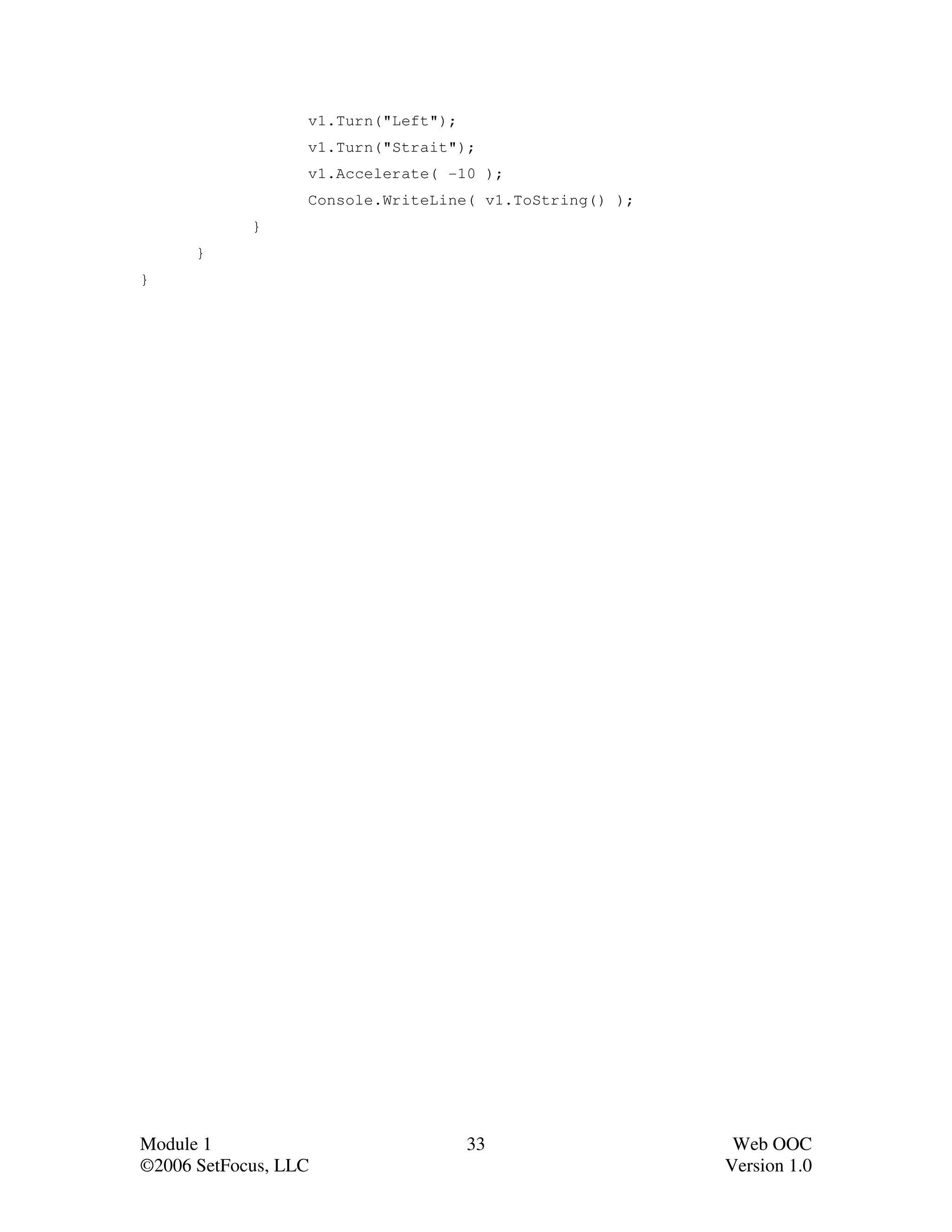 v1.Turn("Left");
                  v1.Turn("Strait");
                  v1.Accelerate( -10 );
                  Console.WriteLine( v1.ToString() );
            }
      }
}




Module 1                             33                  Web OOC
©2006 SetFocus, LLC                                     Version 1.0
 