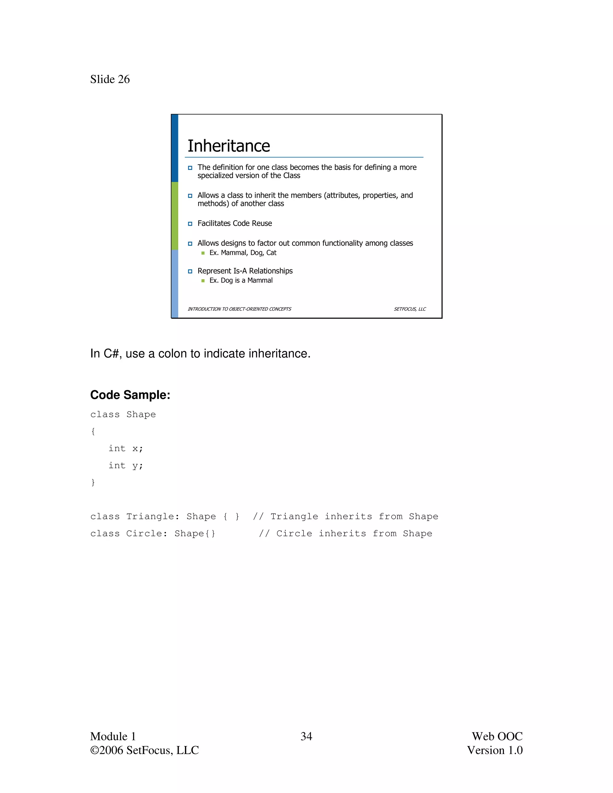 Slide 26




                  Inheritance
                     The definition for one class becomes the basis for defining a more
                     specialized version of the Class

                     Allows a class to inherit the members (attributes, properties, and
                     methods) of another class

                     Facilitates Code Reuse

                     Allows designs to factor out common functionality among classes
                          Ex. Mammal, Dog, Cat

                     Represent Is-A Relationships
                          Ex. Dog is a Mammal



                  INTRODUCTION TO OBJECT-ORIENTED CONCEPTS                       SETFOCUS, LLC




In C#, use a colon to indicate inheritance.


Code Sample:
class Shape
{
    int x;
    int y;
}


class Triangle: Shape { }                  // Triangle inherits from Shape
class Circle: Shape{}                        // Circle inherits from Shape




Module 1                                                     34                                   Web OOC
©2006 SetFocus, LLC                                                                              Version 1.0
 