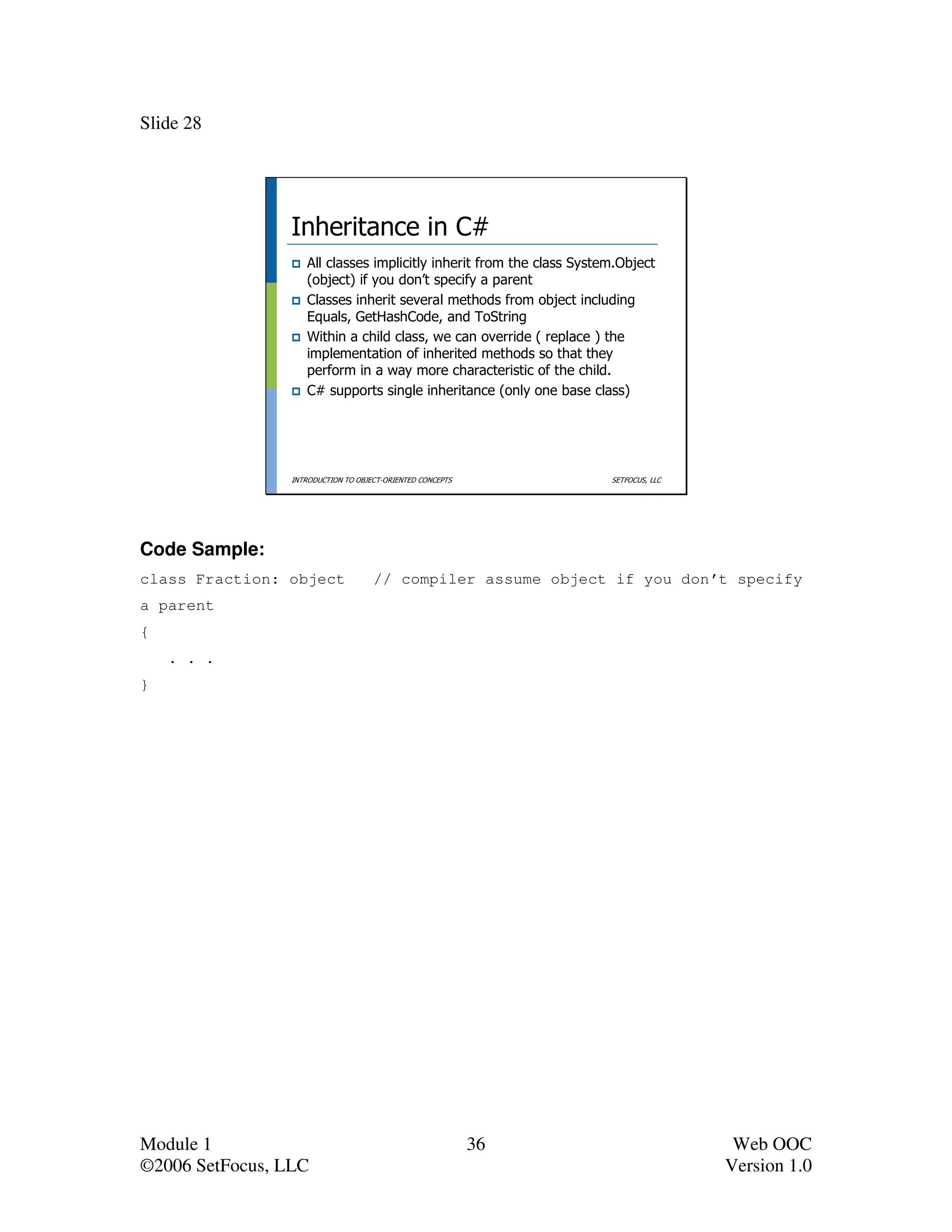 Slide 28




                 Inheritance in C#
                    All classes implicitly inherit from the class System.Object
                    (object) if you don’t specify a parent
                    Classes inherit several methods from object including
                    Equals, GetHashCode, and ToString
                    Within a child class, we can override ( replace ) the
                    implementation of inherited methods so that they
                    perform in a way more characteristic of the child.
                    C# supports single inheritance (only one base class)




                 INTRODUCTION TO OBJECT-ORIENTED CONCEPTS              SETFOCUS, LLC




Code Sample:
class Fraction: object               // compiler assume object if you don’t specify
a parent
{
    . . .
}




Module 1                                                    36                          Web OOC
©2006 SetFocus, LLC                                                                    Version 1.0
 
