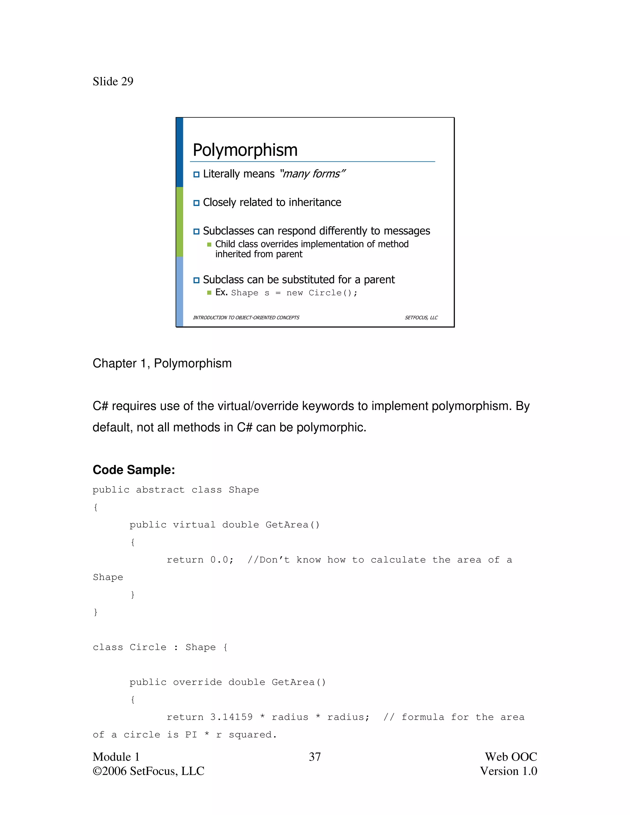 Slide 29




                  Polymorphism
                     Literally means “many forms”

                     Closely related to inheritance

                     Subclasses can respond differently to messages
                          Child class overrides implementation of method
                          inherited from parent

                     Subclass can be substituted for a parent
                          Ex. Shape s = new Circle();

                  INTRODUCTION TO OBJECT-ORIENTED CONCEPTS             SETFOCUS, LLC




Chapter 1, Polymorphism


C# requires use of the virtual/override keywords to implement polymorphism. By
default, not all methods in C# can be polymorphic.


Code Sample:
public abstract class Shape
{
        public virtual double GetArea()
        {
              return 0.0;             //Don’t know how to calculate the area of a
Shape
        }
}


class Circle : Shape {


        public override double GetArea()
        {
              return 3.14159 * radius * radius;                   // formula for the area
of a circle is PI * r squared.

Module 1                                                     37                         Web OOC
©2006 SetFocus, LLC                                                                    Version 1.0
 